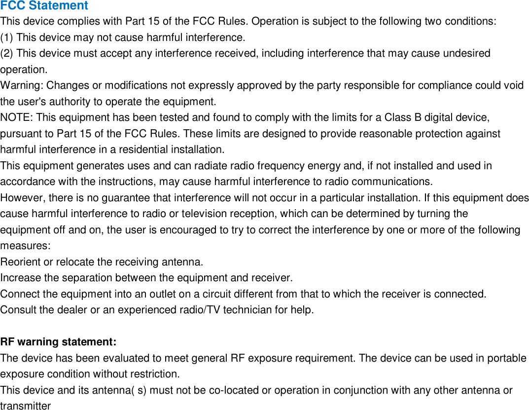 FCC Statement This device complies with Part 15 of the FCC Rules. Operation is subject to the following two conditions: (1) This device may not cause harmful interference. (2) This device must accept any interference received, including interference that may cause undesired operation. Warning: Changes or modifications not expressly approved by the party responsible for compliance could void the user's authority to operate the equipment. NOTE: This equipment has been tested and found to comply with the limits for a Class B digital device, pursuant to Part 15 of the FCC Rules. These limits are designed to provide reasonable protection against harmful interference in a residential installation. This equipment generates uses and can radiate radio frequency energy and, if not installed and used in accordance with the instructions, may cause harmful interference to radio communications. However, there is no guarantee that interference will not occur in a particular installation. If this equipment does cause harmful interference to radio or television reception, which can be determined by turning the equipment off and on, the user is encouraged to try to correct the interference by one or more of the following measures: Reorient or relocate the receiving antenna. Increase the separation between the equipment and receiver. Connect the equipment into an outlet on a circuit different from that to which the receiver is connected. Consult the dealer or an experienced radio/TV technician for help.  RF warning statement: The device has been evaluated to meet general RF exposure requirement. The device can be used in portable exposure condition without restriction. This device and its antenna( s) must not be co-located or operation in conjunction with any other antenna or transmitter 