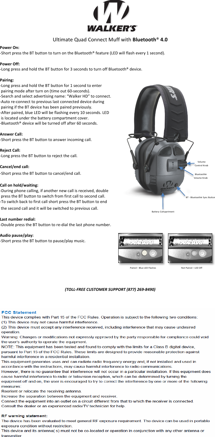 !!!!!!!Ultimate!Quad!Connect!Muff!with!Bluetooth&reg;(4.0!Power(On:(5Short!press!the!BT!button!to!turn!on!the!Bluetooth&reg;!feature!(LED!will!flash!every!1!second).((Power(Off:((5Long!press!and!hold!the!BT!button!for!3!seconds!to!turn!off!Bluetooth&reg;!device.!(Pairing:((5Long!press!and!hold!the!BT!button!for!1!second!to!enter!!pairing!mode!after!turn!on!(time!out!605seconds).!5Search!and!select!advertising!name:!&ldquo;Walker!HD&rdquo;!to!connect.!5Auto!re5connect!to!previous!last!connected!device!during!!pairing!if!the!BT!device!has!been!paired!previously.!5After!paired,!blue!LED!will!be!flashing!every!10!seconds.!LED!!!is!located!under!the!battery!compartment!cover.!5Bluetooth&reg;!device!will!be!turned!off!after!60!seconds.!(Answer(Call:((5Short!press!the!BT!button!to!answer!incoming!call.!(Reject(Call:((5Long!press!the!BT!button!to!reject!the!call.!(Cancel/end(call:((5Short!press!the!BT!button!to!cancel/end!call.!(Call(on(hold/waiting:((5During!phone!calling,!if!another!new!call!is!received,!double!!press!the!BT!button!to!switch!from!first!call!to!second!call.!5To!switch!back!to!first!call!short!press!the!BT!button!to!end!!the!second!call!and!it!will!be!switched!to!previous!call.!(Last(number(redial:(5Double!press!the!BT!button!to!re5dial!the!last!phone!number.!(Audio(pause/play:((5Short!press!the!BT!button!to!pause/play!music.!!!!!!!!!!"#$$%&amp;'(()*+,"#-('),+..#'")!/001)234%/5461!)Volume!Control!Knob!Bluetooth&reg;!Volume!Knob!Battery!Compartment!BT!5!Bluetooth&reg; Sync!Button!Paired!&ndash;!Blue!LED!Flashes!!!!!!!!!!!Not!Paired!&ndash;!LED!Off!
