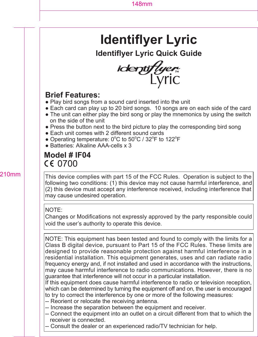 210mm148mmBrief Features:   ● Play bird songs from a sound card inserted into the unit● Each card can play up to 20 bird songs.  10 songs are on each side of the card● The unit can either play the bird song or play the mnemonics by using the switch   on the side of the unit● Press the button next to the bird picture to play the corresponding bird song● Each unit comes with 2 different sound cards● Operating temperature: 0oC to 50oC / 32oF to 122oF● Batteries: Alkaline AAA-cells x 3This device complies with part 15 of the FCC Rules.  Operation is subject to the following two conditions: (1) this device may not cause harmful interference, and (2) this device must accept any interference received, including interference that may cause undesired operation. NOTE: This equipment has been tested and found to comply with the limits for a Class B digital device, pursuant to Part 15 of the FCC Rules. These limits are designed to provide reasonable protection against harmful interference in a residential installation. This equipment generates, uses and can radiate radio frequency energy and, if not installed and used in accordance with the instructions, may cause harmful interference to radio communications. However, there is no guarantee that interference will not occur in a particular installation.If this equipment does cause harmful interference to radio or television reception, which can be determined by turning the equipment off and on, the user is encouraged to try to correct the interference by one or more of the following measures:-- Reorient or relocate the receiving antenna.-- Increase the separation between the equipment and receiver.-- Connect the equipment into an outlet on a circuit different from that to which the   receiver is connected.-- Consult the dealer or an experienced radio/TV technician for help.Identiflyer LyricIdentiflyer Lyric Quick GuideModel # IF04NOTE:Changes or Modifications not expressly approved by the party responsible could void the user&rsquo;s authority to operate this device.