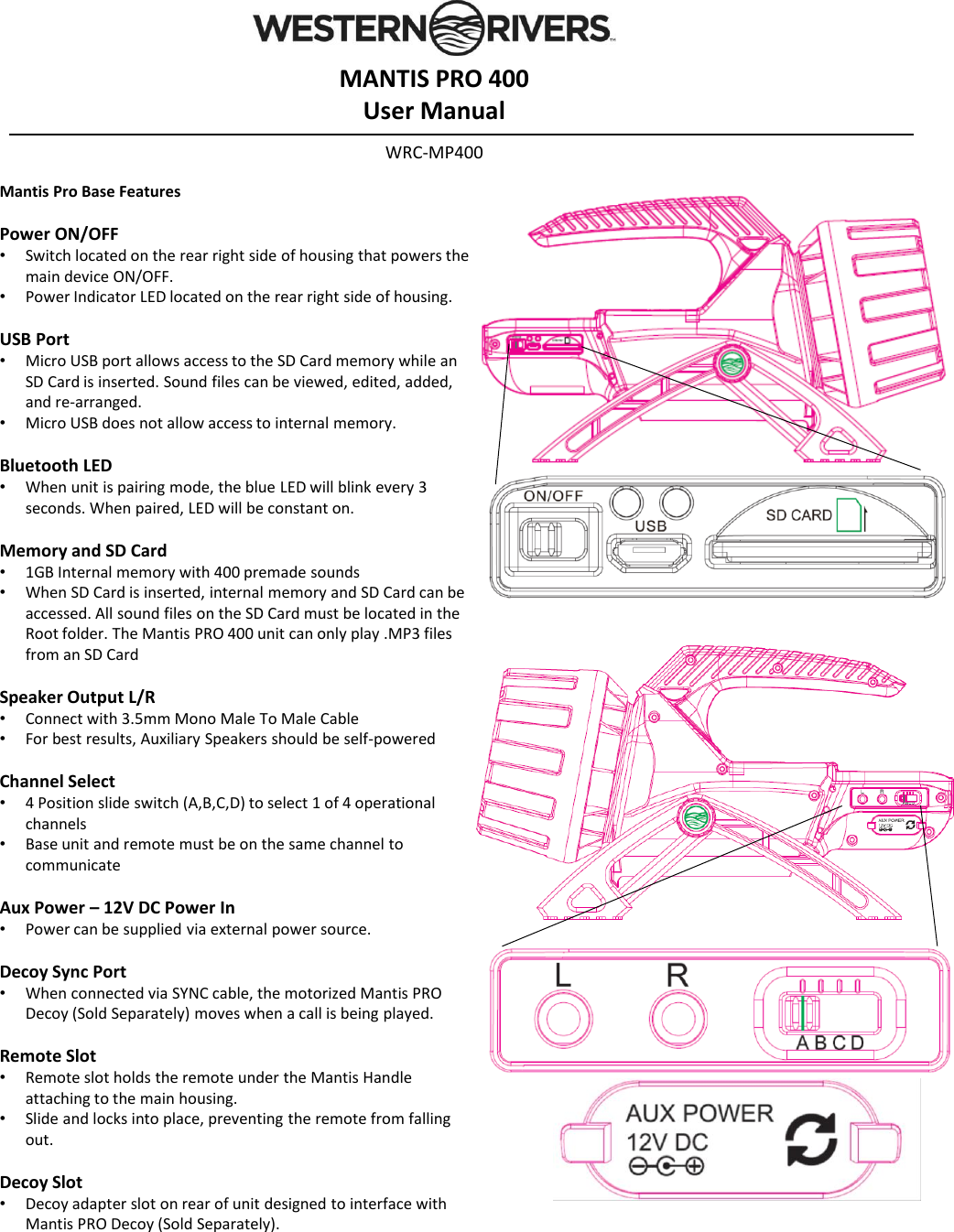 Mantis Pro Base FeaturesPower ON/OFF &bull;Switch located on the rear right side of housing that powers the main device ON/OFF. &bull;Power Indicator LED located on the rear right side of housing.USB Port&bull;Micro USB port allows access to the SD Card memory while an SD Card is inserted. Sound files can be viewed, edited, added, and re-arranged.&bull;Micro USB does not allow access to internal memory.Bluetooth LED&bull;When unit is pairing mode, the blue LED will blink every 3 seconds. When paired, LED will be constant on.Memory and SD Card&bull;1GB Internal memory with 400 premade sounds&bull;When SD Card is inserted, internal memory and SD Card can be accessed. All sound files on the SD Card must be located in the Root folder. The Mantis PRO 400 unit can only play .MP3 files from an SD CardSpeaker Output L/R&bull;Connect with 3.5mm Mono Male To Male Cable&bull;For best results, Auxiliary Speakers should be self-poweredChannel Select&bull;4 Position slide switch (A,B,C,D) to select 1 of 4 operational channels&bull;Base unit and remote must be on the same channel to communicateAux Power &ndash;12V DC Power In&bull;Power can be supplied via external power source. Decoy Sync Port&bull;When connected via SYNC cable, the motorized Mantis PRO Decoy (Sold Separately) moves when a call is being played.Remote Slot &bull;Remote slot holds the remote under the Mantis Handle attaching to the main housing.&bull;Slide and locks into place, preventing the remote from falling out.Decoy Slot &bull;Decoy adapter slot on rear of unit designed to interface with Mantis PRO Decoy (Sold Separately).MANTIS PRO 400User ManualWRC-MP400