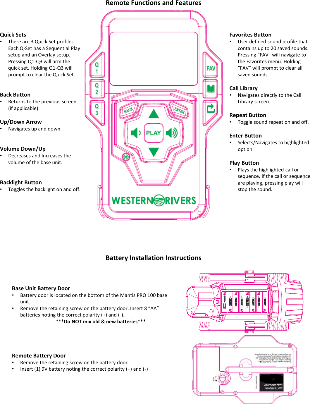 Base Unit Battery Door&bull;Battery door is located on the bottom of the Mantis PRO 100 base unit.&bull;Remove the retaining screw on the battery door. Insert 8 &ldquo;AA&rdquo; batteries noting the correct polarity (+) and (-).***Do NOT mix old &amp; new batteries***Remote Battery Door &bull;Remove the retaining screw on the battery door &bull;Insert (1) 9V battery noting the correct polarity (+) and (-)Quick Sets&bull;There are 3 Quick Set profiles. Each Q-Set has a Sequential Play setup and an Overlay setup. Pressing Q1-Q3 will arm the quick set. Holding Q1-Q3 will prompt to clear the Quick Set.Back Button&bull;Returns to the previous screen (if applicable).Up/Down Arrow&bull;Navigates up and down.Volume Down/Up&bull;Decreases and Increases the volume of the base unit.Backlight Button&bull;Toggles the backlight on and off.Favorites Button&bull;User defined sound profile that contains up to 20 saved sounds. Pressing &ldquo;FAV&rdquo; will navigate to the Favorites menu. Holding &ldquo;FAV&rdquo; will prompt to clear all saved sounds.Call Library&bull;Navigates directly to the Call Library screen.Repeat Button&bull;Toggle sound repeat on and off. Enter Button&bull;Selects/Navigates to highlighted option.Play Button&bull;Plays the highlighted call or sequence. If the call or sequence are playing, pressing play will stop the sound.Battery Installation InstructionsRemote Functions and Features