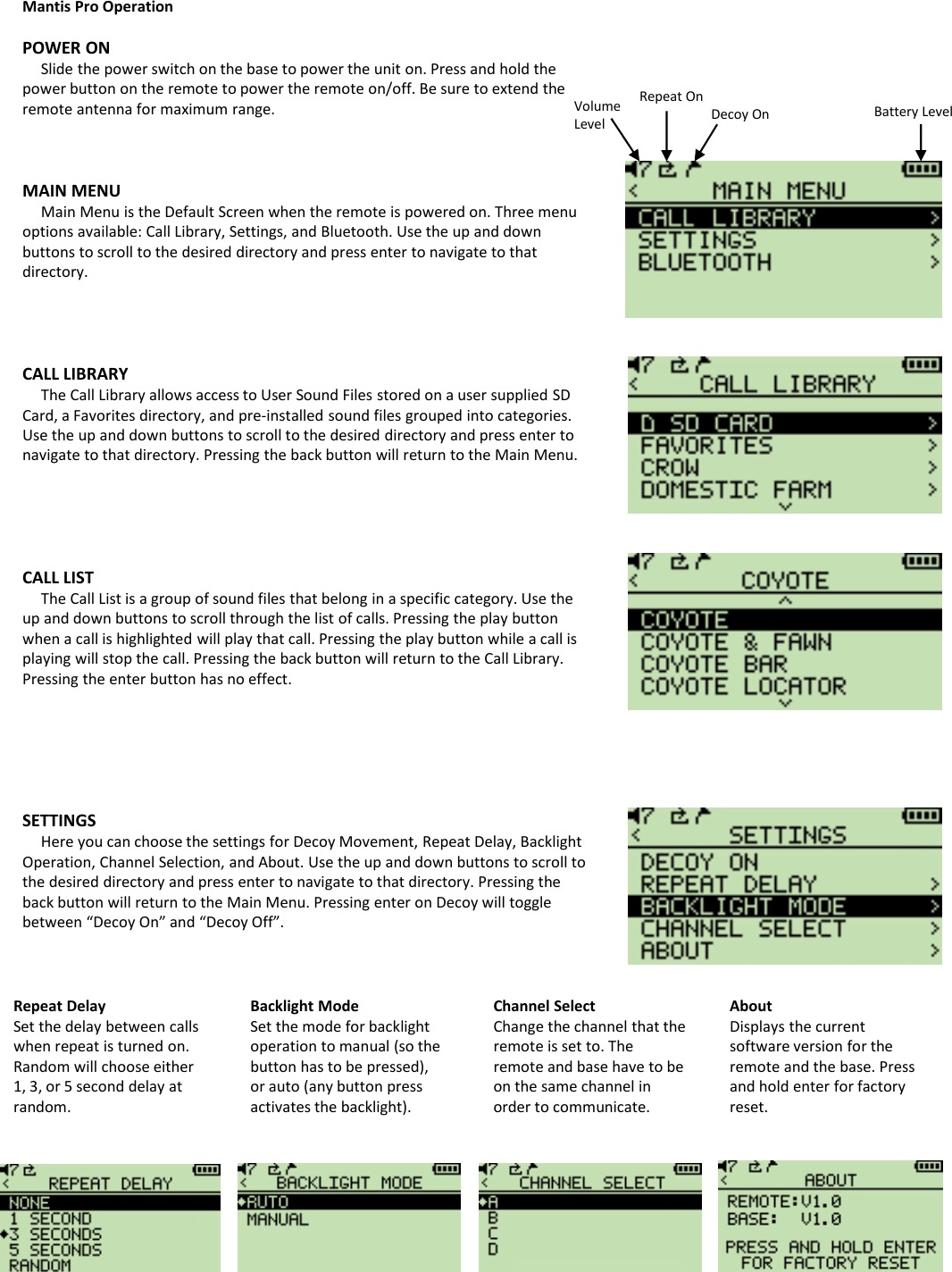 Mantis Pro OperationPOWER ON Slide the power switch on the base to power the unit on. Press and hold the power button on the remote to power the remote on/off. Be sure to extend the remote antenna for maximum range.MAIN MENUMain Menu is the Default Screen when the remote is powered on. Three menu options available: Call Library, Settings, and Bluetooth. Use the up and down buttons to scroll to the desired directory and press enter to navigate to that directory. CALL LIBRARYThe Call Library allows access to User Sound Files stored on a user supplied SD Card, a Favorites directory, and pre-installed sound files grouped into categories.  Use the up and down buttons to scroll to the desired directory and press enter to navigate to that directory. Pressing the back button will return to the Main Menu.CALL LISTThe Call List is a group of sound files that belong in a specific category. Use the up and down buttons to scroll through the list of calls. Pressing the play button when a call is highlighted will play that call. Pressing the play button while a call is playing will stop the call. Pressing the back button will return to the Call Library. Pressing the enter button has no effect.SETTINGSHere you can choose the settings for Decoy Movement, Repeat Delay, Backlight Operation, Channel Selection, and About. Use the up and down buttons to scroll to the desired directory and press enter to navigate to that directory. Pressing the back button will return to the Main Menu. Pressing enter on Decoy will toggle between &ldquo;Decoy On&rdquo; and &ldquo;Decoy Off&rdquo;. Volume LevelRepeat OnDecoy On Battery LevelRepeat DelaySet the delay between calls when repeat is turned on. Random will choose either 1, 3, or 5 second delay at random.Backlight ModeSet the mode for backlight operation to manual (so the button has to be pressed), or auto (any button press activates the backlight). Channel SelectChange the channel that the remote is set to. The remote and base have to be on the same channel in order to communicate.AboutDisplays the current software version for the remote and the base. Press and hold enter for factory reset.