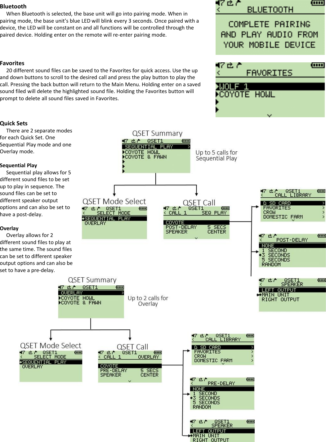BluetoothWhen Bluetooth is selected, the base unit will go into pairing mode. When in pairing mode, the base unit&rsquo;s blue LED will blink every 3 seconds. Once paired with a device, the LED will be constant on and all functions will be controlled through the paired device. Holding enter on the remote will re-enter pairing mode.Favorites20 different sound files can be saved to the Favorites for quick access. Use the up and down buttons to scroll to the desired call and press the play button to play the call. Pressing the back button will return to the Main Menu. Holding enter on a saved sound filed will delete the highlighted sound file. Holding the Favorites button will prompt to delete all sound files saved in Favorites. Quick SetsThere are 2 separate modes for each Quick Set. One Sequential Play mode and one Overlay mode. Sequential PlaySequential play allows for 5 different sound files to be set up to play in sequence. The sound files can be set to different speaker output options and can also be set to have a post-delay.OverlayOverlay allows for 2 different sound files to play at the same time. The sound files can be set to different speaker output options and can also be set to have a pre-delay.