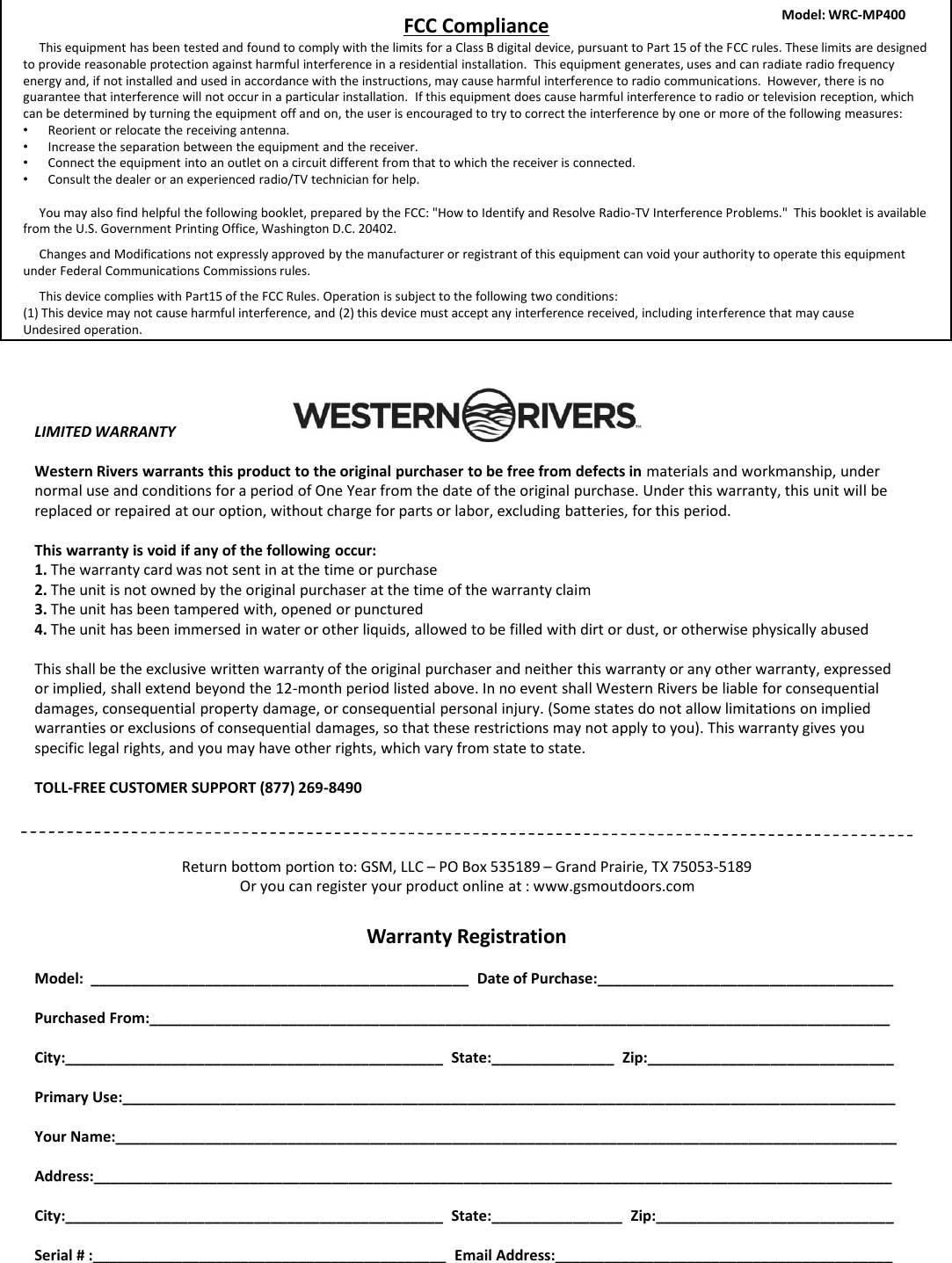 LIMITED WARRANTYWestern Rivers warrants this product to the original purchaser to be free from defects in materials and workmanship, under normal use and conditions for a period of One Year from the date of the original purchase. Under this warranty, this unit will be replaced or repaired at our option, without charge for parts or labor, excluding batteries, for this period.This warranty is void if any of the following occur:1. The warranty card was not sent in at the time or purchase2. The unit is not owned by the original purchaser at the time of the warranty claim3. The unit has been tampered with, opened or punctured4. The unit has been immersed in water or other liquids, allowed to be filled with dirt or dust, or otherwise physically abusedThis shall be the exclusive written warranty of the original purchaser and neither this warranty or any other warranty, expressed or implied, shall extend beyond the 12-month period listed above. In no event shall Western Rivers be liable for consequential damages, consequential property damage, or consequential personal injury. (Some states do not allow limitations on implied warranties or exclusions of consequential damages, so that these restrictions may not apply to you). This warranty gives you specific legal rights, and you may have other rights, which vary from state to state.TOLL-FREE CUSTOMER SUPPORT (877) 269-8490Return bottom portion to: GSM, LLC &ndash;PO Box 535189 &ndash;Grand Prairie, TX 75053-5189Or you can register your product online at : www.gsmoutdoors.comWarranty RegistrationModel:  ______________________________________________  Date of Purchase:____________________________________Purchased From:__________________________________________________________________________________________ City:______________________________________________  State:_______________  Zip:______________________________Primary Use:______________________________________________________________________________________________Your Name:_______________________________________________________________________________________________Address:_________________________________________________________________________________________________City:______________________________________________  State:________________  Zip:_____________________________Serial # :___________________________________________  Email Address:_________________________________________FCC ComplianceThis equipment has been tested and found to comply with the limits for a Class B digital device, pursuant to Part 15 of the FCC rules. These limits are designed to provide reasonable protection against harmful interference in a residential installation.  This equipment generates, uses and can radiate radio frequency energy and, if not installed and used in accordance with the instructions, may cause harmful interference to radio communications.  However, there is no guarantee that interference will not occur in a particular installation.  If this equipment does cause harmful interference to radio or television reception, which can be determined by turning the equipment off and on, the user is encouraged to try to correct the interference by one or more of the following measures:&bull;Reorient or relocate the receiving antenna.&bull;Increase the separation between the equipment and the receiver.&bull;Connect the equipment into an outlet on a circuit different from that to which the receiver is connected.&bull;Consult the dealer or an experienced radio/TV technician for help.You may also find helpful the following booklet, prepared by the FCC: "How to Identify and Resolve Radio-TV Interference Problems."  This booklet is available from the U.S. Government Printing Office, Washington D.C. 20402.     Changes and Modifications not expressly approved by the manufacturer or registrant of this equipment can void your authority to operate this equipment under Federal Communications Commissions rules.This device complies with Part15 of the FCC Rules. Operation is subject to the following two conditions:(1) This device may not cause harmful interference, and (2) this device must accept any interference received, including interference that may cause Undesired operation.Model: WRC-MP400