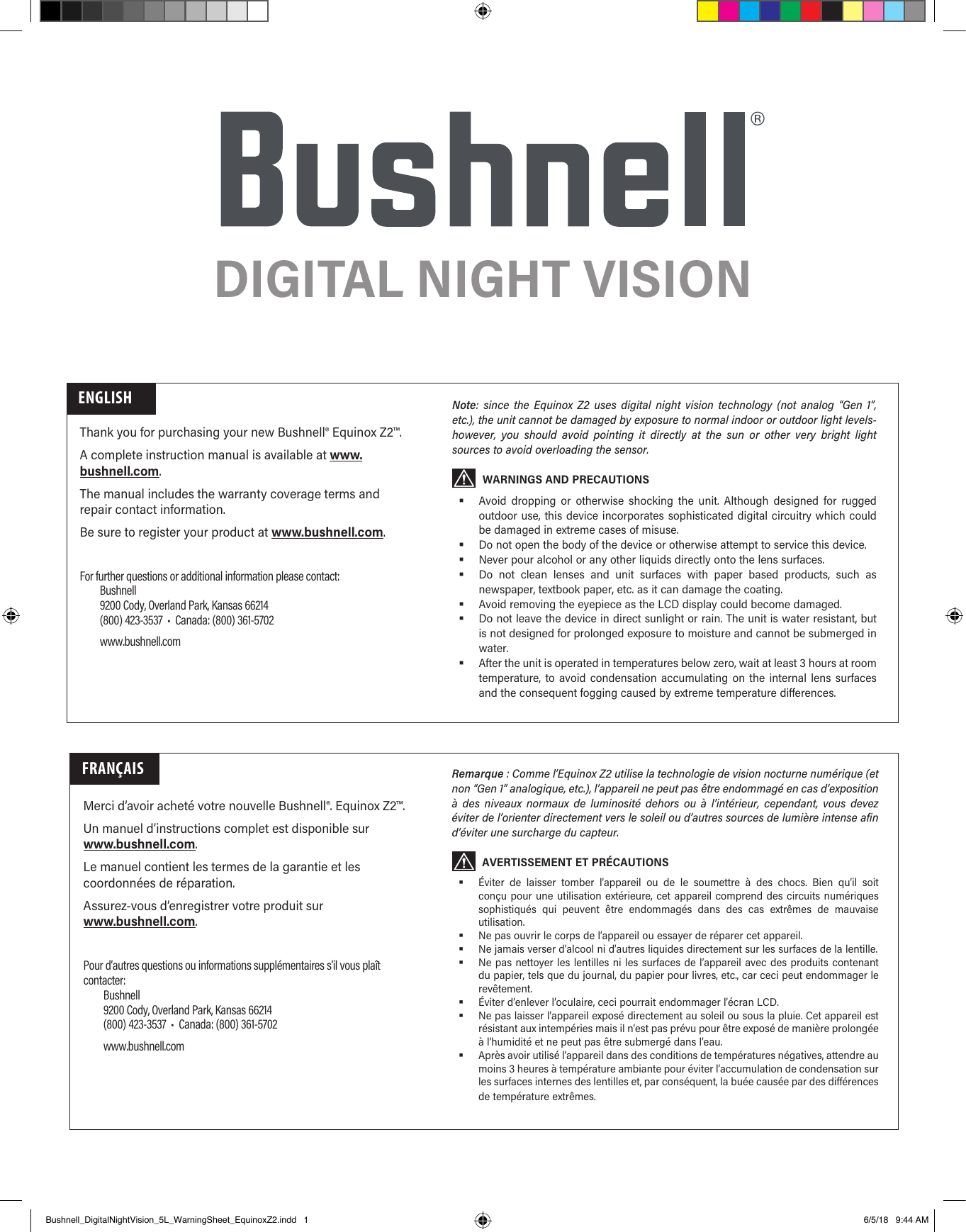 DIGITAL NIGHT VISIONThank you for purchasing your new Bushnell&reg; Equinox Z2&trade;. A complete instruction manual is available at www.bushnell.com.The manual includes the warranty coverage terms and repair contact information. Be sure to register your product at www.bushnell.com.ENGLISHFor further questions or additional information please contact:Bushnell9200 Cody, Overland Park, Kansas 66214(800) 423-3537  &bull;  Canada: (800) 361-5702www.bushnell.comNote: since the Equinox Z2 uses digital night vision technology (not analog &ldquo;Gen 1&rdquo;, etc.), the unit cannot be damaged by exposure to normal indoor or outdoor light levels-however, you should avoid pointing it directly at the sun or other very bright light sources to avoid overloading the sensor.WARNINGS AND PRECAUTIONS Avoid dropping or otherwise shocking the unit. Although designed for rugged outdoor use, this device incorporates sophisticated digital circuitry which could be damaged in extreme cases of misuse. Do not open the body of the device or otherwise attempt to service this device. Never pour alcohol or any other liquids directly onto the lens surfaces. Do not clean lenses and unit surfaces with paper based products, such as newspaper, textbook paper, etc. as it can damage the coating. Avoid removing the eyepiece as the LCD display could become damaged. Do not leave the device in direct sunlight or rain. The unit is water resistant, but is not designed for prolonged exposure to moisture and cannot be submerged in water. After the unit is operated in temperatures below zero, wait at least 3 hours at room temperature, to avoid condensation accumulating on the internal lens surfaces and the consequent fogging caused by extreme temperature differences.FRAN&Ccedil;AISMerci d&rsquo;avoir achet&eacute; votre nouvelle Bushnell&reg;. Equinox Z2&trade;. Un manuel d&rsquo;instructions complet est disponible sur www.bushnell.com.Le manuel contient les termes de la garantie et les coordonn&eacute;es de r&eacute;paration. Assurez-vous d&rsquo;enregistrer votre produit sur www.bushnell.com.Pour d&rsquo;autres questions ou informations suppl&eacute;mentaires s&rsquo;il vous pla&icirc;t contacter:Bushnell9200 Cody, Overland Park, Kansas 66214(800) 423-3537  &bull;  Canada: (800) 361-5702www.bushnell.comRemarque : Comme l&rsquo;Equinox Z2 utilise la technologie de vision nocturne num&eacute;rique (et non &ldquo;Gen 1&rdquo; analogique, etc.), l&rsquo;appareil ne peut pas &ecirc;tre endommag&eacute; en cas d&rsquo;exposition &agrave; des niveaux normaux de luminosit&eacute; dehors ou &agrave; l&rsquo;int&eacute;rieur, cependant, vous devez &eacute;viter de l&rsquo;orienter directement vers le soleil ou d&rsquo;autres sources de lumi&egrave;re intense afin d&rsquo;&eacute;viter une surcharge du capteur.AVERTISSEMENT ET PR&Eacute;CAUTIONS &Eacute;viter de laisser tomber l&rsquo;appareil ou de le soumettre &agrave; des chocs. Bien qu&rsquo;il soit con&ccedil;u pour une utilisation ext&eacute;rieure, cet appareil comprend des circuits num&eacute;riques sophistiqu&eacute;s qui peuvent &ecirc;tre endommag&eacute;s dans des cas extr&ecirc;mes de mauvaise utilisation. Ne pas ouvrir le corps de l&rsquo;appareil ou essayer de r&eacute;parer cet appareil. Ne jamais verser d&rsquo;alcool ni d&rsquo;autres liquides directement sur les surfaces de la lentille. Ne pas nettoyer les lentilles ni les surfaces de l&rsquo;appareil avec des produits contenant du papier, tels que du journal, du papier pour livres, etc., car ceci peut endommager le rev&ecirc;tement. &Eacute;viter d&rsquo;enlever l&rsquo;oculaire, ceci pourrait endommager l&rsquo;&eacute;cran LCD. Ne pas laisser l&rsquo;appareil expos&eacute; directement au soleil ou sous la pluie. Cet appareil est r&eacute;sistant aux intemp&eacute;ries mais il n&rsquo;est pas pr&eacute;vu pour &ecirc;tre expos&eacute; de mani&egrave;re prolong&eacute;e &agrave; l&rsquo;humidit&eacute; et ne peut pas &ecirc;tre submerg&eacute; dans l&rsquo;eau. Apr&egrave;s avoir utilis&eacute; l&rsquo;appareil dans des conditions de temp&eacute;ratures n&eacute;gatives, attendre au moins 3 heures &agrave; temp&eacute;rature ambiante pour &eacute;viter l&rsquo;accumulation de condensation sur les surfaces internes des lentilles et, par cons&eacute;quent, la bu&eacute;e caus&eacute;e par des diff&eacute;rences de temp&eacute;rature extr&ecirc;mes.Bushnell_DigitalNightVision_5L_WarningSheet_EquinoxZ2.indd   1 6/5/18   9:44 AM
