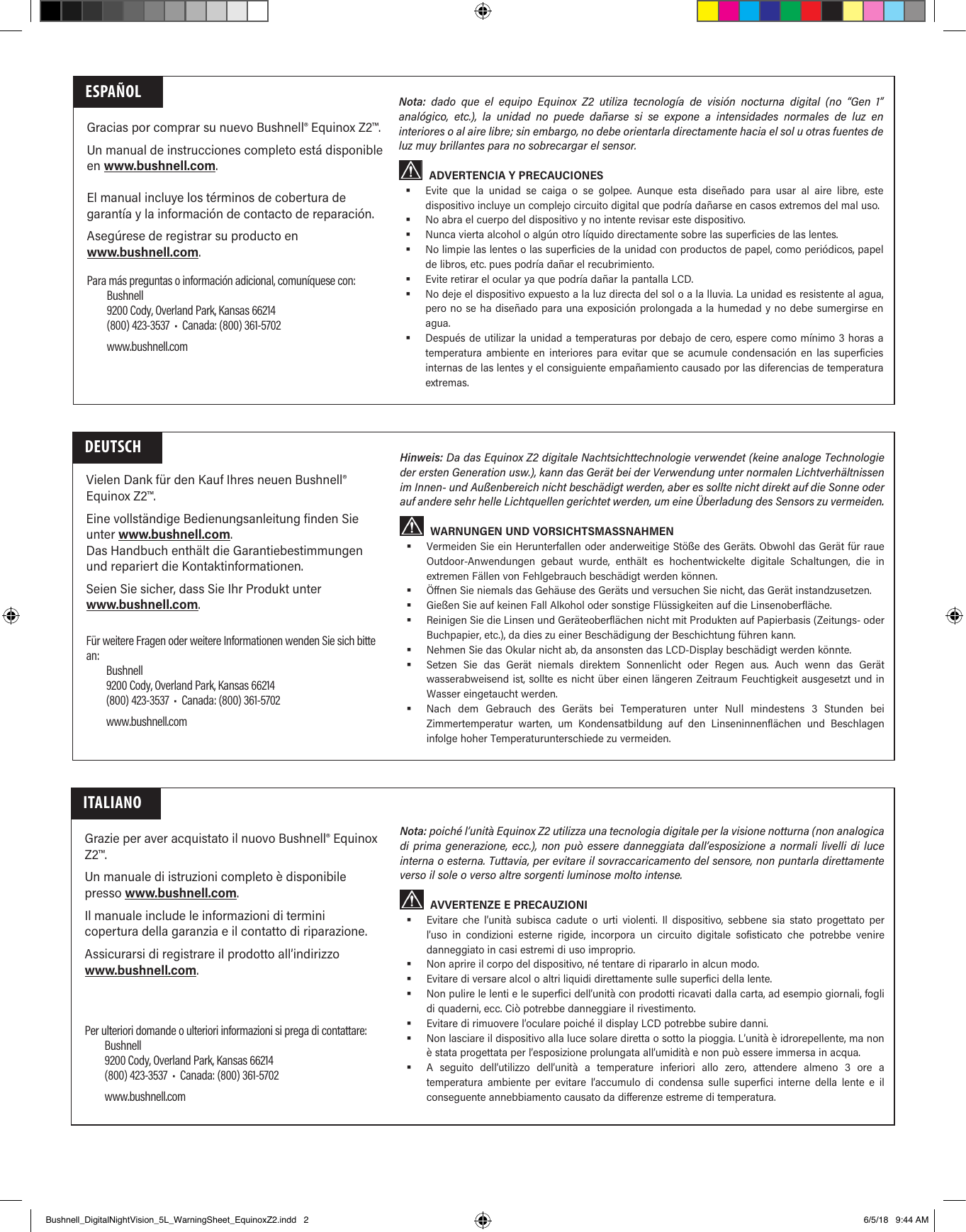 Gracias por comprar su nuevo Bushnell&reg; Equinox Z2&trade;.Un manual de instrucciones completo est&aacute; disponible en www.bushnell.com.El manual incluye los t&eacute;rminos de cobertura de garant&iacute;a y la informaci&oacute;n de contacto de reparaci&oacute;n.Aseg&uacute;rese de registrar su producto en www.bushnell.com.ESPA&Ntilde;OLPara m&aacute;s preguntas o informaci&oacute;n adicional, comun&iacute;quese con:Bushnell9200 Cody, Overland Park, Kansas 66214(800) 423-3537  &bull;  Canada: (800) 361-5702www.bushnell.comNota:  dado que el equipo Equinox Z2 utiliza tecnolog&iacute;a de visi&oacute;n nocturna digital (no &ldquo;Gen 1&rdquo; anal&oacute;gico, etc.), la unidad no puede da&ntilde;arse si se expone a intensidades normales de luz en interiores o al aire libre; sin embargo, no debe orientarla directamente hacia el sol u otras fuentes de luz muy brillantes para no sobrecargar el sensor.ADVERTENCIA Y PRECAUCIONES Evite que la unidad se caiga o se golpee. Aunque esta dise&ntilde;ado para usar al aire libre, este dispositivo incluye un complejo circuito digital que podr&iacute;a da&ntilde;arse en casos extremos del mal uso. No abra el cuerpo del dispositivo y no intente revisar este dispositivo. Nunca vierta alcohol o alg&uacute;n otro l&iacute;quido directamente sobre las superficies de las lentes. No limpie las lentes o las superficies de la unidad con productos de papel, como peri&oacute;dicos, papel de libros, etc. pues podr&iacute;a da&ntilde;ar el recubrimiento. Evite retirar el ocular ya que podr&iacute;a da&ntilde;ar la pantalla LCD. No deje el dispositivo expuesto a la luz directa del sol o a la lluvia. La unidad es resistente al agua, pero no se ha dise&ntilde;ado para una exposici&oacute;n prolongada a la humedad y no debe sumergirse en agua. Despu&eacute;s de utilizar la unidad a temperaturas por debajo de cero, espere como m&iacute;nimo 3 horas a temperatura ambiente en interiores para evitar que se acumule condensaci&oacute;n en las superficies internas de las lentes y el consiguiente empa&ntilde;amiento causado por las diferencias de temperatura extremas.Vielen Dank f&uuml;r den Kauf Ihres neuen Bushnell&reg; Equinox Z2&trade;.Eine vollst&auml;ndige Bedienungsanleitung finden Sie unter www.bushnell.com.Das Handbuch enth&auml;lt die Garantiebestimmungen und repariert die Kontaktinformationen.Seien Sie sicher, dass Sie Ihr Produkt unter www.bushnell.com.DEUTSCHF&uuml;r weitere Fragen oder weitere Informationen wenden Sie sich bitte an:Bushnell9200 Cody, Overland Park, Kansas 66214(800) 423-3537  &bull;  Canada: (800) 361-5702www.bushnell.comHinweis: Da das Equinox Z2 digitale Nachtsichttechnologie verwendet (keine analoge Technologie der ersten Generation usw.), kann das Ger&auml;t bei der Verwendung unter normalen Lichtverh&auml;ltnissen im Innen- und Au&szlig;enbereich nicht besch&auml;digt werden, aber es sollte nicht direkt auf die Sonne oder auf andere sehr helle Lichtquellen gerichtet werden, um eine &Uuml;berladung des Sensors zu vermeiden.WARNUNGEN UND VORSICHTSMASSNAHMEN Vermeiden Sie ein Herunterfallen oder anderweitige St&ouml;&szlig;e des Ger&auml;ts. Obwohl das Ger&auml;t f&uuml;r raue Outdoor-Anwendungen gebaut wurde, enth&auml;lt es hochentwickelte digitale Schaltungen, die in extremen F&auml;llen von Fehlgebrauch besch&auml;digt werden k&ouml;nnen. &Ouml;ffnen Sie niemals das Geh&auml;use des Ger&auml;ts und versuchen Sie nicht, das Ger&auml;t instandzusetzen. Gie&szlig;en Sie auf keinen Fall Alkohol oder sonstige Fl&uuml;ssigkeiten auf die Linsenoberfl&auml;che. Reinigen Sie die Linsen und Ger&auml;teoberfl&auml;chen nicht mit Produkten auf Papierbasis (Zeitungs- oder Buchpapier, etc.), da dies zu einer Besch&auml;digung der Beschichtung f&uuml;hren kann. Nehmen Sie das Okular nicht ab, da ansonsten das LCD-Display besch&auml;digt werden k&ouml;nnte. Setzen Sie das Ger&auml;t niemals direktem Sonnenlicht oder Regen aus. Auch wenn das Ger&auml;t wasserabweisend ist, sollte es nicht &uuml;ber einen l&auml;ngeren Zeitraum Feuchtigkeit ausgesetzt und in Wasser eingetaucht werden. Nach dem Gebrauch des Ger&auml;ts bei Temperaturen unter Null mindestens 3 Stunden bei Zimmertemperatur warten, um Kondensatbildung auf den Linseninnenfl&auml;chen und Beschlagen infolge hoher Temperaturunterschiede zu vermeiden.Grazie per aver acquistato il nuovo Bushnell&reg; Equinox Z2&trade;.Un manuale di istruzioni completo &egrave; disponibile presso www.bushnell.com.Il manuale include le informazioni di termini copertura della garanzia e il contatto di riparazione.Assicurarsi di registrare il prodotto all&rsquo;indirizzo www.bushnell.com.ITALIANOPer ulteriori domande o ulteriori informazioni si prega di contattare:Bushnell9200 Cody, Overland Park, Kansas 66214(800) 423-3537  &bull;  Canada: (800) 361-5702www.bushnell.comNota: poich&eacute; l&rsquo;unit&agrave; Equinox Z2 utilizza una tecnologia digitale per la visione notturna (non analogica di prima generazione, ecc.), non pu&ograve; essere danneggiata dall&rsquo;esposizione a normali livelli di luce interna o esterna. Tuttavia, per evitare il sovraccaricamento del sensore, non puntarla direttamente verso il sole o verso altre sorgenti luminose molto intense.AVVERTENZE E PRECAUZIONI Evitare che l&rsquo;unit&agrave; subisca cadute o urti violenti. Il dispositivo, sebbene sia stato progettato per l&rsquo;uso in condizioni esterne rigide, incorpora un circuito digitale sofisticato che potrebbe venire danneggiato in casi estremi di uso improprio. Non aprire il corpo del dispositivo, n&eacute; tentare di ripararlo in alcun modo. Evitare di versare alcol o altri liquidi direttamente sulle superfici della lente. Non pulire le lenti e le superfici dell&rsquo;unit&agrave; con prodotti ricavati dalla carta, ad esempio giornali, fogli di quaderni, ecc. Ci&ograve; potrebbe danneggiare il rivestimento. Evitare di rimuovere l&rsquo;oculare poich&eacute; il display LCD potrebbe subire danni. Non lasciare il dispositivo alla luce solare diretta o sotto la pioggia. L&rsquo;unit&agrave; &egrave; idrorepellente, ma non &egrave; stata progettata per l&rsquo;esposizione prolungata all&rsquo;umidit&agrave; e non pu&ograve; essere immersa in acqua. A seguito dell&rsquo;utilizzo dell&rsquo;unit&agrave; a temperature inferiori allo zero, attendere almeno 3 ore a temperatura ambiente per evitare l&rsquo;accumulo di condensa sulle superfici interne della lente e il conseguente annebbiamento causato da differenze estreme di temperatura.Bushnell_DigitalNightVision_5L_WarningSheet_EquinoxZ2.indd   2 6/5/18   9:44 AM