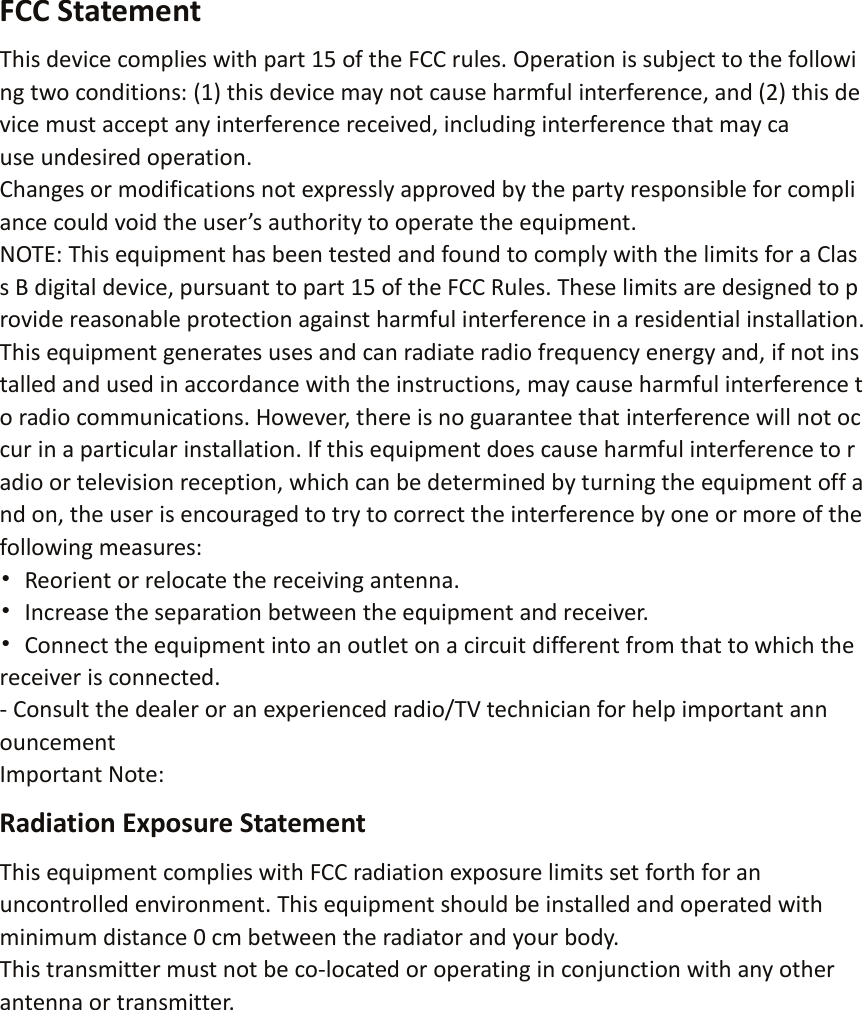 FCC Statement This device complies with part 15 of the FCC rules. Operation is subject to the followi ng two conditions: (1) this device may not cause harmful interference, and (2) this de vice must accept any interference received, including interference that may ca use undesired operation. Changes or modifications not expressly approved by the party responsible for compli ance could void the user&rsquo;s authority to operate the equipment. NOTE: This equipment has been tested and found to comply with the limits for a Clas s B digital device, pursuant to part 15 of the FCC Rules. These limits are designed to p rovide reasonable protection against harmful interference in a residential installation. This equipment generates uses and can radiate radio frequency energy and, if not ins talled and used in accordance with the instructions, may cause harmful interference t o radio communications. However, there is no guarantee that interference will not oc cur in a particular installation. If this equipment does cause harmful interference to r adio or television reception, which can be determined by turning the equipment off a nd on, the user is encouraged to try to correct the interference by one or more of the following measures: &bull; Reorient or relocate the receiving antenna. &bull; Increase the separation between the equipment and receiver. &bull; Connect the equipment into an outlet on a circuit different from that to which the receiver is connected. - Consult the dealer or an experienced radio/TV technician for help important ann ouncement Important Note: Radiation Exposure Statement This equipment complies with FCC radiation exposure limits set forth for an uncontrolled environment. This equipment should be installed and operated with minimum distance 0 cm between the radiator and your body. This transmitter must not be co-located or operating in conjunction with any other antenna or transmitter.  