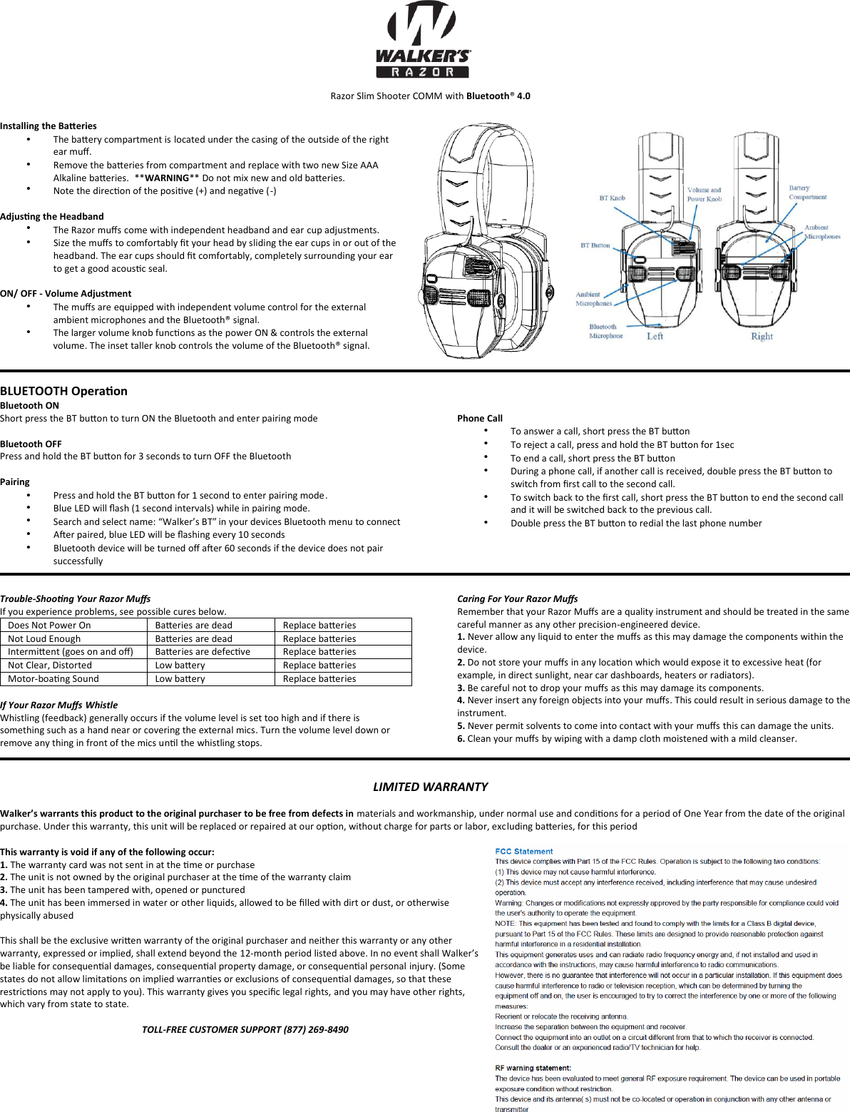Razor Slim Shooter COMM with Bluetooth&reg; 4.0 Installing the Baeries &bull;The baery compartment is located under the casing of the outside of the right ear muﬀ.  Remove the baeries from compartment and replace with two new Size AAA Alkaline baeries.  **WARNING** Do not mix new and old baeries. Note the direcon of the posive (+) and negave (-)  Adjusng the Headband The Razor muﬀs come with independent headband and ear cup adjustments. Size the muﬀs to comfortably ﬁt your head by sliding the ear cups in or out of the headband. The ear cups should ﬁt comfortably, completely surrounding your ear to get a good acousc seal. ON/ OFF - Volume Adjustment The muﬀs are equipped with independent volume control for the external ambient microphones and the Bluetooth&reg; signal.  The larger volume knob funcons as the power ON &amp; controls the external volume. The inset taller knob controls the volume of the Bluetooth&reg; signal. BLUETOOTH Operaon  Bluetooth ON  Short press the BT buon to turn ON the Bluetooth and enter pairing mode Bluetooth OFF  Press and hold the BT buon for 3 seconds to turn OFF the Bluetooth Pairing  &bull;Press and hold the BT buon for 1 second to enter pairing mode. Blue LED will ﬂash (1 second intervals) while in pairing mode. Search and select name: &ldquo;Walker&rsquo;s BT&rdquo; in your devices Bluetooth menu to connect  Aer paired, blue LED will be ﬂashing every 10 seconds Bluetooth device will be turned oﬀ aer 60 seconds if the device does not pair successfully Phone Call  To answer a call, short press the BT buon  To reject a call, press and hold the BT buon for 1sec  To end a call, short press the BT buon  During a phone call, if another call is received, double press the BT buon to switch from ﬁrst call to the second call.  To switch back to the ﬁrst call, short press the BT buon to end the second call and it will be switched back to the previous call.  Double press the BT buon to redial the last phone number   Trouble-Shoong Your Razor Muﬀs  If you experience problems, see possible cures below. Does Not Power On Baeries are dead Replace baeries Not Loud Enough Baeries are dead Replace baeries Intermient (goes on and oﬀ) Baeries are defecve  Replace baeries Not Clear, Distorted Low baery Replace baeries Motor-boang Sound Low baery Replace baeries If Your Razor Muﬀs Whistle Whistling (feedback) generally occurs if the volume level is set too high and if there is something such as a hand near or covering the external mics. Turn the volume level down or remove any thing in front of the mics unl the whistling stops.  Caring For Your Razor Muﬀs Remember that your Razor Muﬀs are a quality instrument and should be treated in the same careful manner as any other precision-engineered device. 1. Never allow any liquid to enter the muﬀs as this may damage the components within the device. 2. Do not store your muﬀs in any locaon which would expose it to excessive heat (for example, in direct sunlight, near car dashboards, heaters or radiators). 3. Be careful not to drop your muﬀs as this may damage its components.4. Never insert any foreign objects into your muﬀs. This could result in serious damage to theinstrument. 5. Never permit solvents to come into contact with your muﬀs this can damage the units.6. Clean your muﬀs by wiping with a damp cloth moistened with a mild cleanser.LIMITED WARRANTY Walker&rsquo;s warrants this product to the original purchaser to be free from defects in materials and workmanship, under normal use and condions for a period of One Year from the date of the original purchase. Under this warranty, this unit will be replaced or repaired at our opon, without charge for parts or labor, excluding baeries, for this period This warranty is void if any of the following occur: 1. The warranty card was not sent in at the me or purchase2. The unit is not owned by the original purchaser at the me of the warranty claim3. The unit has been tampered with, opened or punctured4. The unit has been immersed in water or other liquids, allowed to be ﬁlled with dirt or dust, or otherwise physically abused This shall be the exclusive wrien warranty of the original purchaser and neither this warranty or any other warranty, expressed or implied, shall extend beyond the 12-month period listed above. In no event shall Walker&rsquo;s  be liable for consequenal damages, consequenal property damage, or consequenal personal injury. (Some states do not allow limitaons on implied warranes or exclusions of consequenal damages, so that these restricons may not apply to you). This warranty gives you speciﬁc legal rights, and you may have other rights, which vary from state to state. TOLL-FREE CUSTOMER SUPPORT (877) 269-8490 &bull;&bull;&bull;&bull;&bull;&bull;&bull;&bull;&bull;&bull;&bull;&bull;&bull;&bull;&bull;&bull;