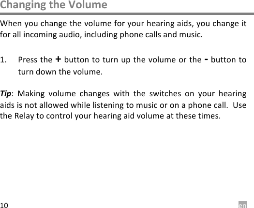  en 10 Changing the Volume When you change the volume for your hearing aids, you change it for all incoming audio, including phone calls and music.   1. Press the + button to turn up the volume or the - button to turn down the volume.   Tip:  Making  volume  changes  with  the  switches  on  your  hearing aids is not allowed while listening to music or on a phone call.  Use the Relay to control your hearing aid volume at these times.  