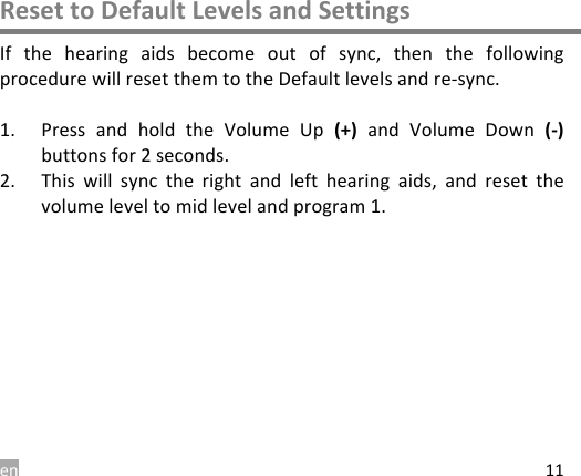 en 11 Reset to Default Levels and Settings If  the  hearing  aids  become  out  of  sync,  then  the  following procedure will reset them to the Default levels and re-sync.  1. Press  and  hold  the  Volume  Up  (+) and  Volume  Down  (-) buttons for 2 seconds. 2. This  will  sync  the  right  and  left  hearing  aids,  and  reset  the volume level to mid level and program 1.        