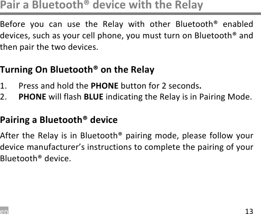 en 13 Pair a Bluetooth&reg; device with the Relay Before  you  can  use  the  Relay  with  other  Bluetooth&reg;  enabled devices, such as your cell phone, you must turn on Bluetooth&reg; and then pair the two devices. Turning On Bluetooth&reg; on the Relay 1. Press and hold the PHONE button for 2 seconds. 2. PHONE will flash BLUE indicating the Relay is in Pairing Mode. Pairing a Bluetooth&reg; device After the  Relay is  in Bluetooth&reg; pairing mode,  please follow your device manufacturer&rsquo;s instructions to complete the pairing of your Bluetooth&reg; device.   