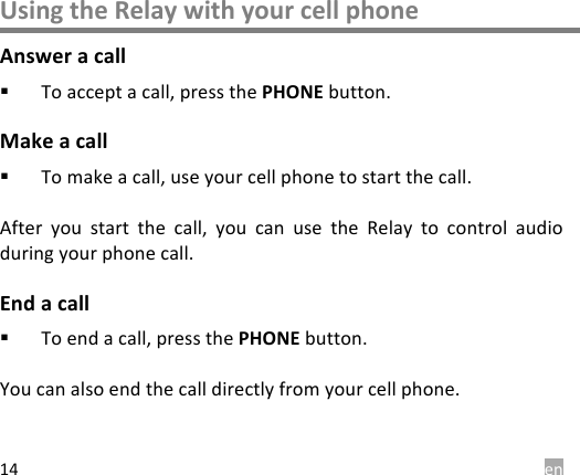  en 14 Using the Relay with your cell phone Answer a call ! To accept a call, press the PHONE button. Make a call ! To make a call, use your cell phone to start the call.  After  you  start  the  call,  you  can  use  the  Relay  to  control  audio during your phone call. End a call ! To end a call, press the PHONE button.  You can also end the call directly from your cell phone. 