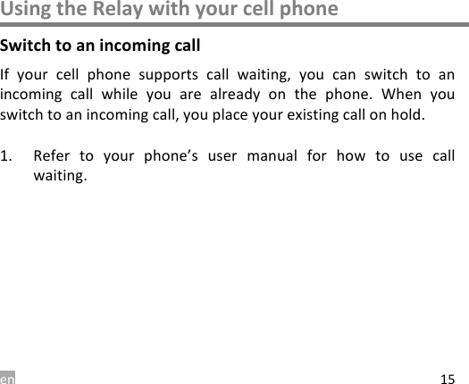 en 15 Using the Relay with your cell phone Switch to an incoming call If  your  cell  phone  supports  call  waiting,  you  can  switch  to  an incoming  call  while  you  are  already  on  the  phone. When  you switch to an incoming call, you place your existing call on hold.  1. Refer  to  your  phone&rsquo;s  user  manual  for  how  to  use  call waiting.    