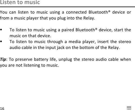  en 16 Listen to music You  can  listen  to  music  using  a  connected  Bluetooth&reg;  device  or from a music player that you plug into the Relay.  ! To listen to music using a paired Bluetooth&reg; device, start the music on that device. ! To  listen  to  music through  a  media  player,  insert the  stereo audio cable in the input jack on the bottom of the Relay.  Tip: To preserve battery life,  unplug the  stereo audio  cable when you are not listening to music.       