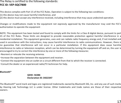 en 17 The Relay is certified to the following standards: FCC ID: VEP-SQC7B00  This device complies with Part 15 of the FCC Rules. Operation is subject to the following two conditions: (1) this device may not cause harmful interference, and (2) this device must accept any interference received, including interference that may cause undesired operation.  Changes  or  modifications  made  to  the equipment  not  expressly  approved  by  the  manufacturer  may  void  the FCC&rsquo;s authorization to operate the equipment  NOTE: This equipment has been tested and found to comply with the limits for a Class B digital device, pursuant to part 15  of  the  FCC  Rules.  These  limits  are  designed  to  provide  reasonable  protection  against  harmful  interference  in  a residential installation. This equipment generates, uses and can radiate radio frequency energy and, if not installed and used in accordance with the instructions, may cause harmful interference to radio communications. However, there is no  guarantee  that  interference  will  not occur  in  a  particular  installation.  If  this  equipment  does  cause  harmful interference to radio or television reception, which can be determined by turning the equipment off and on, the user is encouraged to try to correct the interference by one or more of the following measures: &mdash;Reorient or relocate the receiving antenna. &mdash;Increase the separation between the equipment and receiver. &mdash;Connect the equipment into an outlet on a circuit different from that to which the receiver is connected. &mdash;Consult the dealer or an experienced radio/TV technician for help.  Bluetooth&reg;                                                  QDID: 56386                                                  Declaration ID: D022347  The Bluetooth&reg; word mark and logos are registered trademarks owned by Bluetooth SIG, Inc. and any use of such marks by  Hearing  Lab  Technology  LLC  is  under  license.  Other  trademarks  and  trade  names  are  those  of  their  respective owners.  