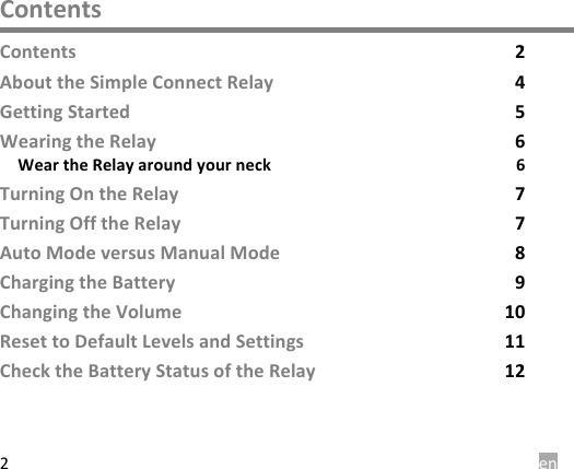  en 2 Contents Contents  2 About the Simple Connect Relay  4 Getting Started  5 Wearing the Relay  6 Wear the Relay around your neck  6 Turning On the Relay  7 Turning Off the Relay  7 Auto Mode versus Manual Mode  8 Charging the Battery  9 Changing the Volume 10 Reset to Default Levels and Settings 11 Check the Battery Status of the Relay 12   