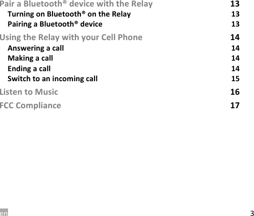en 3 Pair a Bluetooth&reg; device with the Relay 13 Turning on Bluetooth&reg; on the Relay 13 Pairing a Bluetooth&reg; device 13 Using the Relay with your Cell Phone 14 Answering a call 14 Making a call 14 Ending a call 14 Switch to an incoming call 15 Listen to Music 16 FCC Compliance 17    