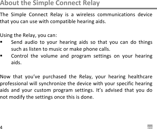  en 4 About the Simple Connect Relay The  Simple  Connect  Relay  is  a  wireless  communications  device that you can use with compatible hearing aids.  Using the Relay, you can: ! Send  audio  to  your  hearing  aids  so  that  you  can  do  things such as listen to music or make phone calls. ! Control  the  volume  and  program  settings  on your  hearing aids.  Now  that you&rsquo;ve purchased  the  Relay,  your  hearing  healthcare professional will synchronize the device with your specific hearing aids  and  your  custom program  settings.  It&rsquo;s  advised  that  you  do not modify the settings once this is done.    