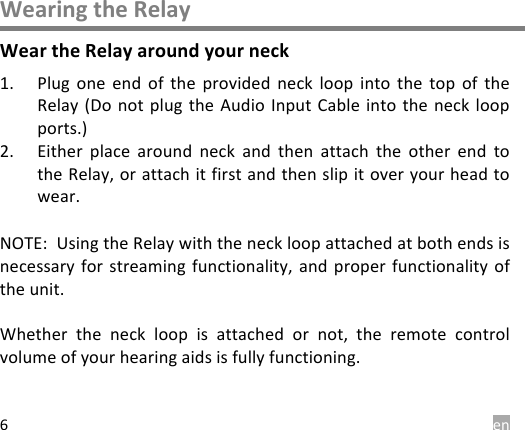  en 6 Wearing the Relay Wear the Relay around your neck 1. Plug  one  end  of  the  provided  neck  loop  into  the  top  of  the Relay (Do not plug  the Audio Input Cable into the  neck loop ports.)  2. Either  place  around  neck  and  then  attach  the  other  end  to the Relay, or attach it first and then slip it over your head to wear.  NOTE:  Using the Relay with the neck loop attached at both ends is necessary for streaming  functionality, and  proper functionality  of the unit.  Whether  the  neck  loop  is  attached  or  not,  the  remote  control volume of your hearing aids is fully functioning.   