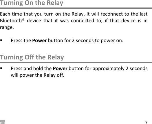 en 7 Turning On the Relay Each time that you turn on the Relay, It will reconnect to the last Bluetooth&reg;  device  that  it  was  connected to,  if  that  device  is  in range.  ! Press the Power button for 2 seconds to power on.  Turning Off the Relay ! Press and hold the Power button for approximately 2 seconds will power the Relay off.    