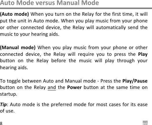  en 8 Auto Mode versus Manual Mode (Auto mode) When you turn on the Relay for the first time, it will put the unit in Auto mode. When you play music from your phone or  other connected  device,  the  Relay  will  automatically  send  the music to your hearing aids.   (Manual  mode)  When  you play  music  from  your  phone  or other connected  device,  the  Relay  will  require  you  to  press  the  Play button  on  the  Relay  before  the  music  will  play  through  your hearing aids.  To toggle between Auto and Manual mode - Press the Play/Pause button  on  the  Relay and the  Power button at  the  same  time  on startup. Tip: Auto mode is the preferred mode for most cases for its ease of use.   
