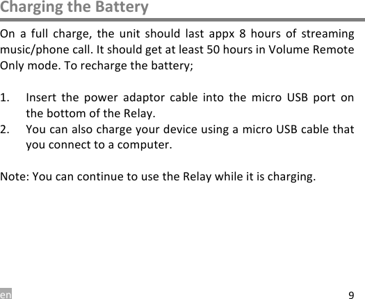 en 9 Charging the Battery On  a  full  charge,  the  unit  should  last  appx  8  hours  of  streaming music/phone call. It should get at least 50 hours in Volume Remote Only mode. To recharge the battery;  1. Insert  the  power  adaptor cable  into the  micro  USB  port onthe bottom of the Relay.2. You can also charge your device using a micro USB cable thatyou connect to a computer.Note: You can continue to use the Relay while it is charging. 