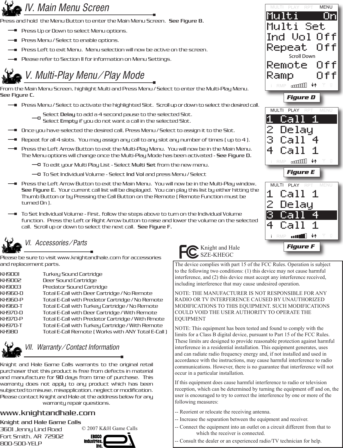 IV. Main Menu ScreenPress and hold  the Menu Button to enter the Main Menu Screen.  See Figure B.  Press Up or Down to select Menu options.   Press Menu / Select to enable options.  Press Left to exit Menu.  Menu selection will now be active on the screen.  Please refer to Section II for information on Menu Settings.V. Multi-Play Menu / Play ModeFrom the Main Menu Screen, highlight Multi and Press Menu / Select to enter the Multi-Play Menu.  See Figure C.  Press Menu / Select to activate the highlighted Slot.  Scroll up or down to select the desired call.       Select Delay to add a 4 second pause to the selected Slot.    Select Empty if you do not want a call in the selected Slot.  Once you have selected the desired call, Press Menu / Select to assign it to the Slot.  Repeat for all 4 slots.  You may assign any call to any slot any number of times ( up to 4 ).  Press the Left Arrow Button to exit the Multi-Play Menu.  You will now be in the Main Menu.  The Menu options will change once the Multi-Play Mode has been activated - See Figure D.     To edit your Multi Play List - Select Multi Set from the new menu.    To Set Individual Volume - Select Ind Vol and press Menu / Select  Press the Left Arrow Button to exit the Main Menu.  You will now be in the Multi-Play window,   See Figure E.  Your current call list will be displayed.  You can play this list by either hitting the   Thumb Button or by Pressing the Call Button on the Remote ( Remote Function must be   turned On ).  To Set Individual Volume - First, follow the steps above to turn on the Individual Volume      function.  Press the Left or Right Arrow button to raise and lower the volume on the selected    call.  Scroll up or down to select the next call.  See Figure F.MULTIPLAYRPTMENUiRMPRepeatInd VolMulti SetMulti OnOffOffRemoteRampOffOffScroll DownFigure DMULTI PLAYRPTMENUiRMP4 Call 13 Call 42 Delay1 Call 1Figure EVI.  Accessories / PartsPlease be sure to visit www.knightandhale.com for accessories and replacement parts.KH9001    Turkey Sound Cartridge   KH9002   Deer Sound CartridgeKH9003   Predator Sound CartridgeKH960-D  Total E-Call with Deer Cartridge / No RemoteKH960-P  Total E-Call with Predator Cartridge / No RemoteKH960-T  Total E-Call with Turkey Cartridge / No RemoteKH970-D  Total E-Call with Deer Cartridge / With RemoteKH970-P  Total E-Call with Predator Cartridge / With RmoteKH970-T  Total E-Call with Turkey Cartridge / With RemoteKH980    Total E-Call Remote ( Works with ANY Total E-Call )VII.  Warranty / Contact InformationKnight  and  Hale  Game  Calls  warrants  to  the  original  retail purchaser that this product is free from defects in material and manufacture for 90 days from time of purchase.  This warranty  does  not  apply  to  any  product  which  has  been subjected to misuse, misapplication, neglect or modiﬁcation.  Please contact Knight and Hale at the address below for any warranty repair questions.www.knightandhale.comKnight and Hale Game Calls3601 Jenny Lind RoadFort Smith, AR  72902800-500-YELPMULTI PLAYRPTMENUiRMP4 Call 13 Call 42 Delay1 Call 1Figure FThe device complies with part 15 of the FCC Rules. Operation is subject to the following two conditions: (1) this device may not cause harmful interference, and (2) this device must accept any interference received, including interference that may cause undesired operation.NOTE: THE MANUFACTURER IS NOT RESPONSIBLE FOR ANY RADIO OR TV INTERFERENCE CAUSED BY UNAUTHORIZED MODIFICATIONS TO THIS EQUIPMENT. SUCH MODIFICATIONS COULD VOID THE USER AUTHORITY TO OPERATE THE EQUIPMENTNOTE: This equipment has been tested and found to comply with the limits for a Class B digital device, pursuant to Part 15 of the FCC Rules. These limits are designed to provide reasonable protection against harmful interference in a residential installation. This equipment generates, uses and can radiate radio frequency energy and, if not installed and used in accordance with the instructions, may cause harmful interference to radio communications. However, there is no guarantee that interference will not occur in a particular installation.If this equipment does cause harmful interference to radio or television reception, which can be determined by turning the equipment off and on, the user is encouraged to try to correct the interference by one or more of the following measures:-- Reorient or relocate the receiving antenna.-- Increase the separation between the equipment and receiver.-- Connect the equipment into an outlet on a circuit different from that to    which the receiver is connected.-- Consult the dealer or an experienced radio/TV technician for help.&copy; 2007 K&amp;H Game CallsKnight and HaleSZE-KHEGC