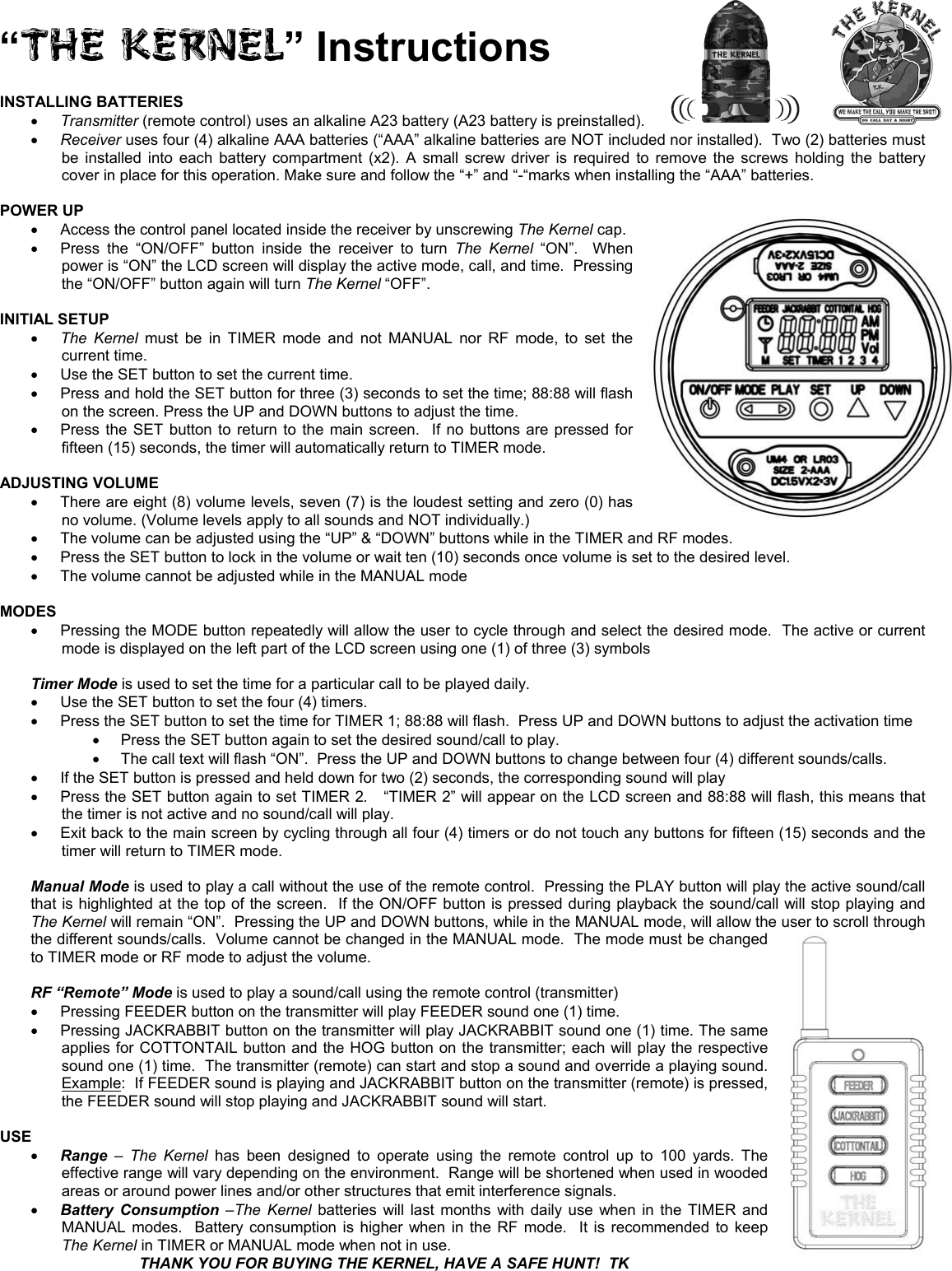 &ldquo;THE KERNEL&rdquo; Instructions INSTALLING BATTERIES x Transmitter (remote control) uses an alkaline A23 battery (A23 battery is preinstalled). x Receiver uses four (4) alkaline AAA batteries (&ldquo;AAA&rdquo; alkaline batteries are NOT included nor installed).  Two (2) batteries must be installed into each battery compartment (x2). A small screw driver is required to remove the screws holding the battery cover in place for this operation. Make sure and follow the &ldquo;+&rdquo; and &ldquo;-&ldquo;marks when installing the &ldquo;AAA&rdquo; batteries. POWER UP x Access the control panel located inside the receiver by unscrewing The Kernel cap. x Press the &ldquo;ON/OFF&rdquo; button inside the receiver to turn The Kernel &ldquo;ON&rdquo;.  When power is &ldquo;ON&rdquo; the LCD screen will display the active mode, call, and time.  Pressing the &ldquo;ON/OFF&rdquo; button again will turn The Kernel &ldquo;OFF&rdquo;. INITIAL SETUP x The Kernel must be in TIMER mode and not MANUAL nor RF mode, to set the current time.x Use the SET button to set the current time.   x Press and hold the SET button for three (3) seconds to set the time; 88:88 will flash on the screen. Press the UP and DOWN buttons to adjust the time. x Press the SET button to return to the main screen.  If no buttons are pressed for fifteen (15) seconds, the timer will automatically return to TIMER mode. ADJUSTING VOLUME x There are eight (8) volume levels, seven (7) is the loudest setting and zero (0) has no volume. (Volume levels apply to all sounds and NOT individually.) x The volume can be adjusted using the &ldquo;UP&rdquo; &amp; &ldquo;DOWN&rdquo; buttons while in the TIMER and RF modes. x Press the SET button to lock in the volume or wait ten (10) seconds once volume is set to the desired level. x The volume cannot be adjusted while in the MANUAL mode MODESx Pressing the MODE button repeatedly will allow the user to cycle through and select the desired mode.  The active or current mode is displayed on the left part of the LCD screen using one (1) of three (3) symbols   Timer Mode is used to set the time for a particular call to be played daily. x Use the SET button to set the four (4) timers. x Press the SET button to set the time for TIMER 1; 88:88 will flash.  Press UP and DOWN buttons to adjust the activation time x Press the SET button again to set the desired sound/call to play.  x The call text will flash &ldquo;ON&rdquo;.  Press the UP and DOWN buttons to change between four (4) different sounds/calls. x If the SET button is pressed and held down for two (2) seconds, the corresponding sound will play x Press the SET button again to set TIMER 2. &ldquo;TIMER 2&rdquo; will appear on the LCD screen and 88:88 will flash, this means that the timer is not active and no sound/call will play. x Exit back to the main screen by cycling through all four (4) timers or do not touch any buttons for fifteen (15) seconds and thetimer will return to TIMER mode. Manual Mode is used to play a call without the use of the remote control.  Pressing the PLAY button will play the active sound/call that is highlighted at the top of the screen.  If the ON/OFF button is pressed during playback the sound/call will stop playing and The Kernel will remain &ldquo;ON&rdquo;.  Pressing the UP and DOWN buttons, while in the MANUAL mode, will allow thethe different sounds/calls.  Volume cannot be changed in the MANUAL mode.  The mode must be changed to TIMER mode or RF mode to adjust the volume.  user to scroll through RF &ldquo;Remote&rdquo; Mode is used to play a sound/call using the remote control (transmitter) x Pressing FEEDER button on the transmitter will play FEEDER sound one (1) time. x Pressing JACKRABBIT button on the transmitter will play JACKRABBIT sound one (1) time. The same applies for COTTONTAIL button and the HOG button on the transmitter; each will play the respective sound one (1) time.  The transmitter (remote) can start and stop a sound and override a playing sound. Example:  If FEEDER sound is playing and JACKRABBIT button on the transmitter (remote) is pressed, the FEEDER sound will stop playing and JACKRABBIT sound will start. USEx Range &ndash; The Kernel has been designed to operate using the remote control up to 100 yards. The effective range will vary depending on the environment.  Range will be shortened when used in wooded areas or around power lines and/or other structures that emit interference signals. x Battery Consumption &ndash;The Kernel batteries will last months with daily use when in the TIMER and MANUAL modes.  Battery consumption is higher when in the RF mode.  It is recommended to keep The Kernel in TIMER or MANUAL mode when not in use. THANK YOU FOR BUYING THE KERNEL, HAVE A SAFE HUNT!  TK 