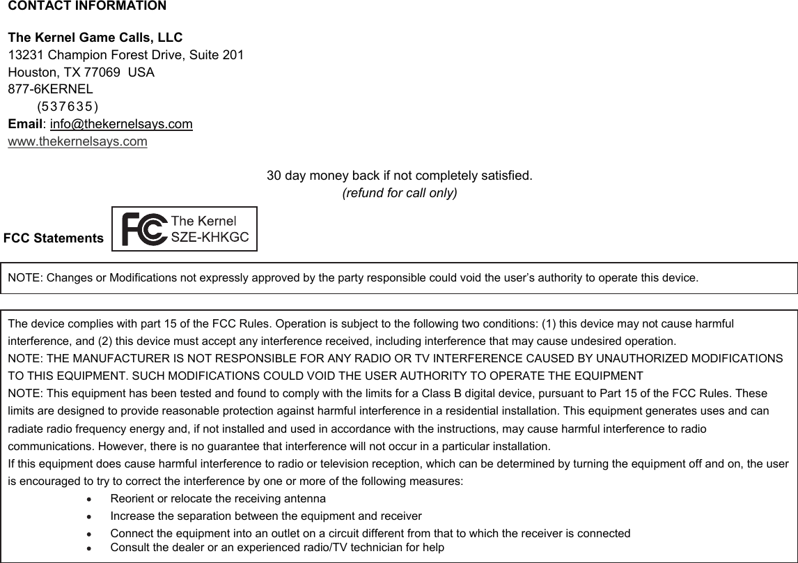 CONTACT INFORMATION The Kernel Game Calls, LLC13231 Champion Forest Drive, Suite 201 Houston, TX 77069  USA 877-6KERNEL        (537635) Email: info@thekernelsays.comwww.thekernelsays.com30 day money back if not completely satisfied. (refund for call only)FCC StatementsThe device complies with part 15 of the FCC Rules. Operation is subject to the following two conditions: (1) this device may not cause harmful interference, and (2) this device must accept any interference received, including interference that may cause undesired operation.NOTE: THE MANUFACTURER IS NOT RESPONSIBLE FOR ANY RADIO OR TV INTERFERENCE CAUSED BY UNAUTHORIZED MODIFICATIONS TO THIS EQUIPMENT. SUCH MODIFICATIONS COULD VOID THE USER AUTHORITY TO OPERATE THE EQUIPMENT NOTE: This equipment has been tested and found to comply with the limits for a Class B digital device, pursuant to Part 15 of the FCC Rules. These limits are designed to provide reasonable protection against harmful interference in a residential installation. This equipment generates uses and can radiate radio frequency energy and, if not installed and used in accordance with the instructions, may cause harmful interference to radio communications. However, there is no guarantee that interference will not occur in a particular installation. If this equipment does cause harmful interference to radio or television reception, which can be determined by turning the equipment off and on, the user is encouraged to try to correct the interference by one or more of the following measures: Reorient or relocate the receiving antenna Increase the separation between the equipment and receiver Connect the equipment into an outlet on a circuit different from that to which the receiver is connected Consult the dealer or an experienced radio/TV technician for helpNOTE: Changes or Modifications not expressly approved by the party responsible could void the user&rsquo;s authority to operate this device.