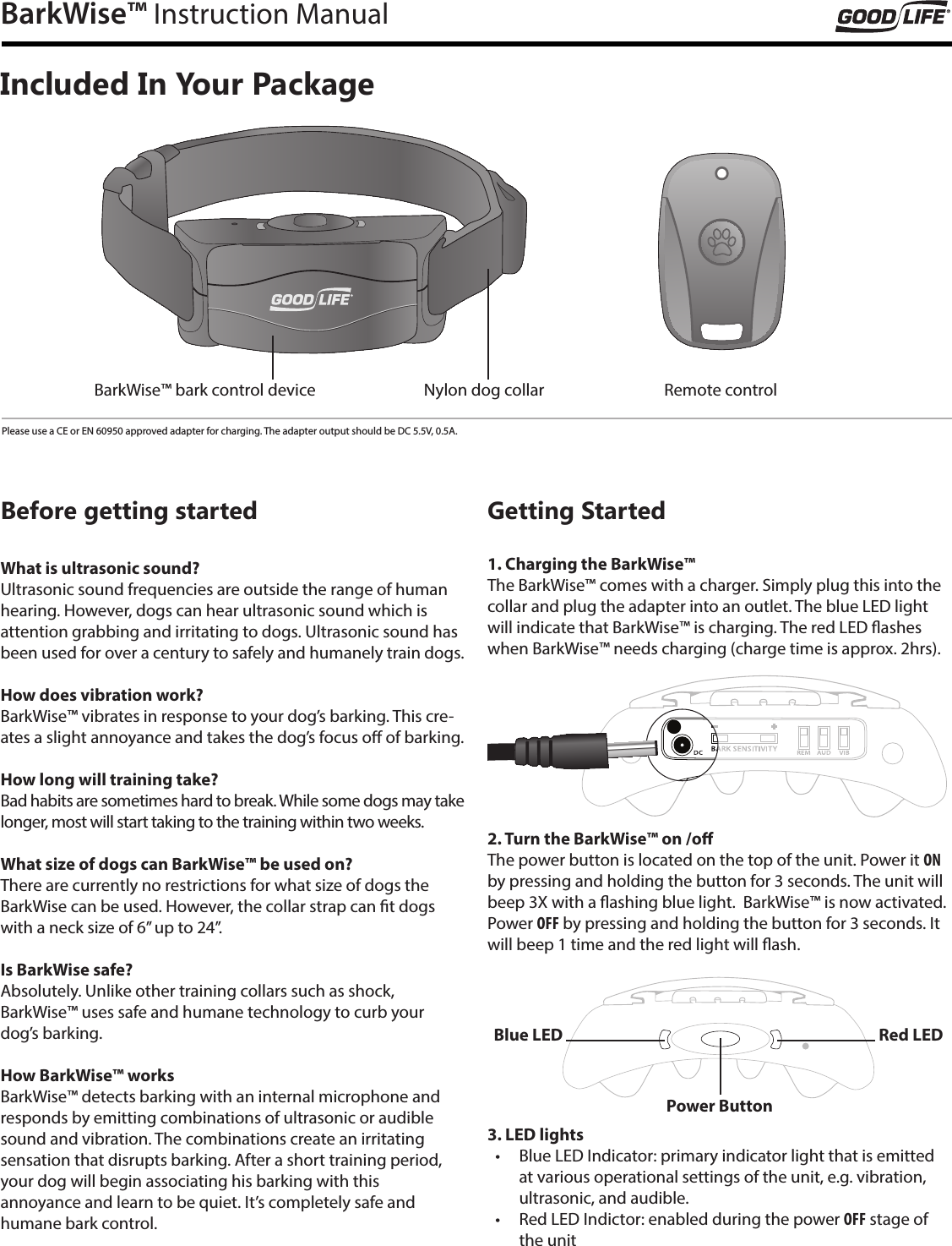 BarkWise&trade; Instruction ManualIncluded In Your PackageBefore getting startedWhat is ultrasonic sound?Ultrasonic sound frequencies are outside the range of human hearing. However, dogs can hear ultrasonic sound which is attention grabbing and irritating to dogs. Ultrasonic sound has been used for over a century to safely and humanely train dogs.How does vibration work?BarkWise&trade; vibrates in response to your dog&rsquo;s barking. This cre-ates a slight annoyance and takes the dog&rsquo;s focus o of barking.How long will training take?Bad habits are sometimes hard to break. While some dogs may take longer, most will start taking to the training within two weeks.What size of dogs can BarkWise&trade; be used on?There are currently no restrictions for what size of dogs the BarkWise can be used. However, the collar strap can t dogs with a neck size of 6&rdquo; up to 24&rdquo;.Is BarkWise safe?Absolutely. Unlike other training collars such as shock,  BarkWise&trade; uses safe and humane technology to curb your  dog&rsquo;s barking.How BarkWise&trade; worksBarkWise&trade; detects barking with an internal microphone and responds by emitting combinations of ultrasonic or audible sound and vibration. The combinations create an irritating  sensation that disrupts barking. After a short training period, your dog will begin associating his barking with this  annoyance and learn to be quiet. It&rsquo;s completely safe and  humane bark control.Getting Started1. Charging the BarkWise&trade;The BarkWise&trade; comes with a charger. Simply plug this into the collar and plug the adapter into an outlet. The blue LED light will indicate that BarkWise&trade; is charging. The red LED ashes when BarkWise&trade; needs charging (charge time is approx. 2hrs). 2. Turn the BarkWise&trade; on /oThe power button is located on the top of the unit. Power it ON by pressing and holding the button for 3 seconds. The unit will beep 3X with a ashing blue light.  BarkWise&trade; is now activated.  Power OFF by pressing and holding the button for 3 seconds. It will beep 1 time and the red light will ash.3. LED lights &bull;  Blue LED Indicator: primary indicator light that is emitted at various operational settings of the unit, e.g. vibration, ultrasonic, and audible. &bull;  Red LED Indictor: enabled during the power OFF stage of the unitPower ButtonBlue LED Red LEDBarkWise&trade; bark control device Nylon dog collar Remote controlPlease use a CE or EN 60950 approved adapter for charging. The adapter output should be DC 5.5V, 0.5A.