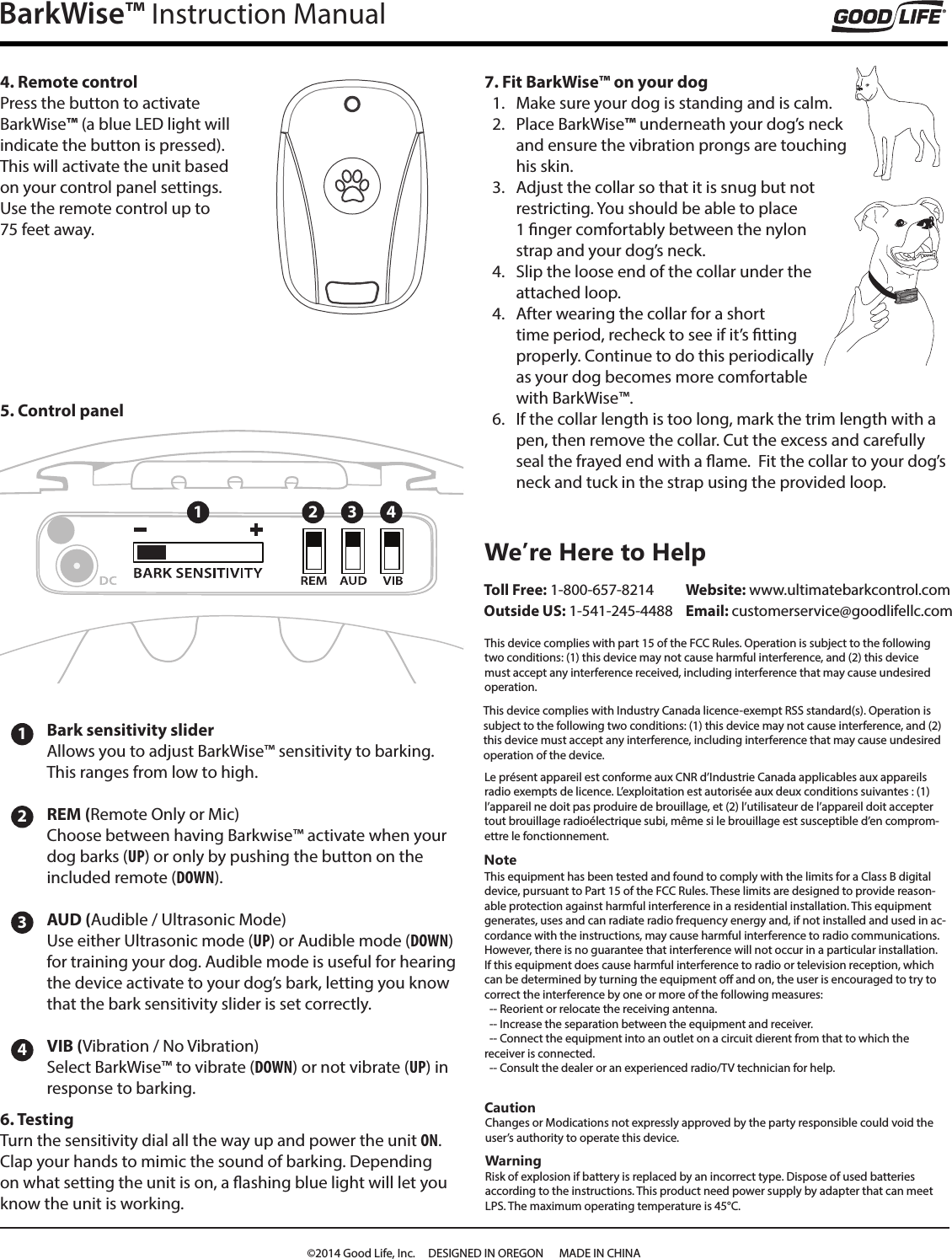 BarkWise&trade; Instruction Manual4. Remote controlPress the button to activate  BarkWise&trade; (a blue LED light will indicate the button is pressed). This will activate the unit based on your control panel settings. Use the remote control up to  75 feet away.1234Bark sensitivity slider Allows you to adjust BarkWise&trade; sensitivity to barking.  This ranges from low to high.REM (Remote Only or Mic)Choose between having Barkwise&trade; activate when your dog barks (UP) or only by pushing the button on the included remote (DOWN).AUD (Audible / Ultrasonic Mode)Use either Ultrasonic mode (UP) or Audible mode (DOWN) for training your dog. Audible mode is useful for hearing the device activate to your dog&rsquo;s bark, letting you know that the bark sensitivity slider is set correctly.VIB (Vibration / No Vibration)Select BarkWise&trade; to vibrate (DOWN) or not vibrate (UP) in response to barking. 6. TestingTurn the sensitivity dial all the way up and power the unit ON. Clap your hands to mimic the sound of barking. Depending on what setting the unit is on, a ashing blue light will let you know the unit is working.  7. Fit BarkWise&trade; on your dog1.  Make sure your dog is standing and is calm.2.  Place BarkWise&trade; underneath your dog&rsquo;s neck and ensure the vibration prongs are touching his skin.3.  Adjust the collar so that it is snug but not restricting. You should be able to place 1 nger comfortably between the nylon strap and your dog&rsquo;s neck.4.  Slip the loose end of the collar under the attached loop. 4.  After wearing the collar for a short time period, recheck to see if it&rsquo;s tting properly. Continue to do this periodically as your dog becomes more comfortable with BarkWise&trade;.6.  If the collar length is too long, mark the trim length with a pen, then remove the collar. Cut the excess and carefully seal the frayed end with a ame.  Fit the collar to your dog&rsquo;s neck and tuck in the strap using the provided loop. 1 2 3 45. Control panelNoteThis equipment has been tested and found to comply with the limits for a Class B digital device, pursuant to Part 15 of the FCC Rules. These limits are designed to provide reason-able protection against harmful interference in a residential installation. This equipment generates, uses and can radiate radio frequency energy and, if not installed and used in ac-cordance with the instructions, may cause harmful interference to radio communications. However, there is no guarantee that interference will not occur in a particular installation.If this equipment does cause harmful interference to radio or television reception, which can be determined by turning the equipment o and on, the user is encouraged to try to correct the interference by one or more of the following measures:  -- Reorient or relocate the receiving antenna.  -- Increase the separation between the equipment and receiver.  -- Connect the equipment into an outlet on a circuit dierent from that to which the receiver is connected.  -- Consult the dealer or an experienced radio/TV technician for help.We&rsquo;re Here to Help Toll Free: 1-800-657-8214 Outside US: 1-541-245-4488CautionChanges or Modications not expressly approved by the party responsible could void the user&rsquo;s authority to operate this device.WarningRisk of explosion if battery is replaced by an incorrect type. Dispose of used batteries according to the instructions. This product need power supply by adapter that can meet LPS. The maximum operating temperature is 45&deg;C.This device complies with Industry Canada licence-exempt RSS standard(s). Operation is subject to the following two conditions: (1) this device may not cause interference, and (2) this device must accept any interference, including interference that may cause undesired operation of the device.Website: www.ultimatebarkcontrol.com  Email: customerservice@goodlifellc.comThis device complies with part 15 of the FCC Rules. Operation is subject to the following two conditions: (1) this device may not cause harmful interference, and (2) this device must accept any interference received, including interference that may cause undesired operation.Le pr&eacute;sent appareil est conforme aux CNR d&rsquo;Industrie Canada applicables aux appareils radio exempts de licence. L&rsquo;exploitation est autoris&eacute;e aux deux conditions suivantes : (1) l&rsquo;appareil ne doit pas produire de brouillage, et (2) l&rsquo;utilisateur de l&rsquo;appareil doit accepter tout brouillage radio&eacute;lectrique subi, m&ecirc;me si le brouillage est susceptible d&rsquo;en comprom-ettre le fonctionnement.&copy;2014 Good Life, Inc.     DESIGNED IN OREGON      MADE IN CHINA