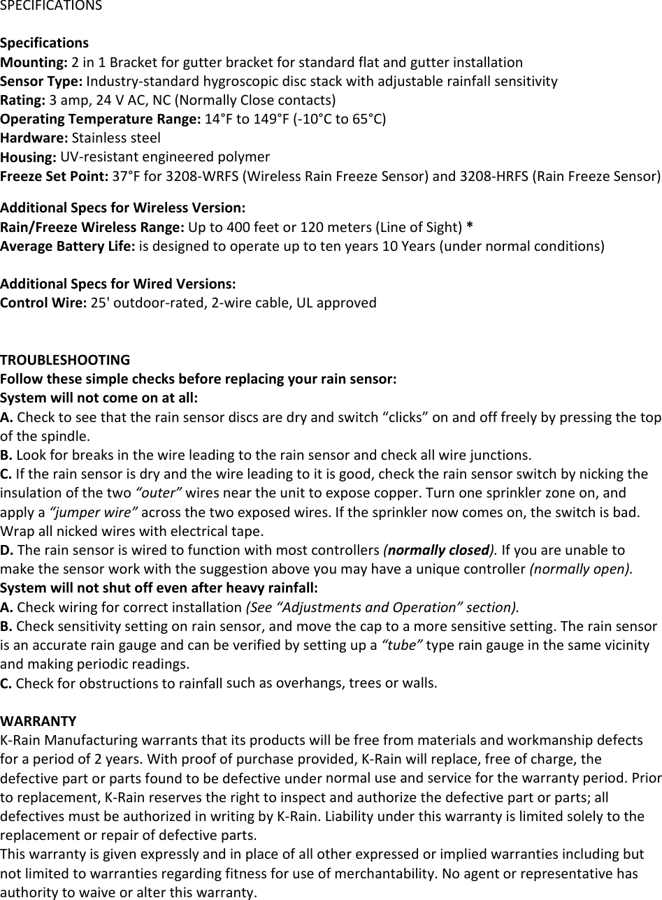 SPECIFICATIONSSpecificationsMounting:2in1BracketforgutterbracketforstandardflatandgutterinstallationSensorType:Industry‐standardhygroscopicdiscstackwithadjustablerainfallsensitivityRating:3amp,24VAC,NC(NormallyClosecontacts)OperatingTemperatureRange:14°Fto149°F(‐10°Cto65°C)Hardware:StainlesssteelHousing:UV‐resistantengineeredpolymerFreezeSetPoint:37°Ffor3208‐WRFS(WirelessRainFreezeSensor)and3208‐HRFS(RainFreezeSensor)AdditionalSpecsforWirelessVersion:Rain/FreezeWirelessRange:Upto400feetor120meters(LineofSight)*AverageBatteryLife:isdesignedtooperateuptotenyears10Years(undernormalconditions)AdditionalSpecsforWiredVersions:ControlWire:25&apos;outdoor‐rated,2‐wirecable,ULapprovedTROUBLESHOOTINGFollowthesesimplechecksbeforereplacingyourrainsensor:Systemwillnotcomeonatall:A.Checktoseethattherainsensordiscsaredryandswitch“clicks”onandofffreelybypressingthetopofthespindle.B.Lookforbreaksinthewireleadingtotherainsensorandcheckallwirejunctions.C.Iftherainsensorisdryandthewireleadingtoitisgood,checktherainsensorswitchbynickingtheinsulationofthetwo“outer”wiresneartheunittoexposecopper.Turnonesprinklerzoneon,andapplya“jumperwire”acrossthetwoexposedwires.Ifthesprinklernowcomeson,theswitchisbad.Wrapallnickedwireswithelectricaltape.D.Therainsensoriswiredtofunctionwithmostcontrollers(normallyclosed).Ifyouareunabletomakethesensorworkwiththesuggestionaboveyoumayhaveauniquecontroller(normallyopen).Systemwillnotshutoffevenafterheavyrainfall:A.Checkwiringforcorrectinstallation(See“AdjustmentsandOperation”section).B.Checksensitivitysettingonrainsensor,andmovethecaptoamoresensitivesetting.Therainsensorisanaccurateraingaugeandcanbeverifiedbysettingupa“tube”typeraingaugeinthesamevicinityandmakingperiodicreadings.C.Checkforobstructionstorainfallsuchasoverhangs,treesorwalls.WARRANTYK‐RainManufacturingwarrantsthatitsproductswillbefreefrommaterialsandworkmanshipdefectsforaperiodof2years.Withproofofpurchaseprovided,K‐Rainwillreplace,freeofcharge,thedefectivepartorpartsfoundtobedefectiveundernormaluseandserviceforthewarrantyperiod.Priortoreplacement,K‐Rainreservestherighttoinspectandauthorizethedefectivepartorparts;alldefectivesmustbeauthorizedinwritingbyK‐Rain.Liabilityunderthiswarrantyislimitedsolelytothereplacementorrepairofdefectiveparts.Thiswarrantyisgivenexpresslyandinplaceofallotherexpressedorimpliedwarrantiesincludingbutnotlimitedtowarrantiesregardingfitnessforuseofmerchantability.Noagentorrepresentativehasauthoritytowaiveoralterthiswarranty.