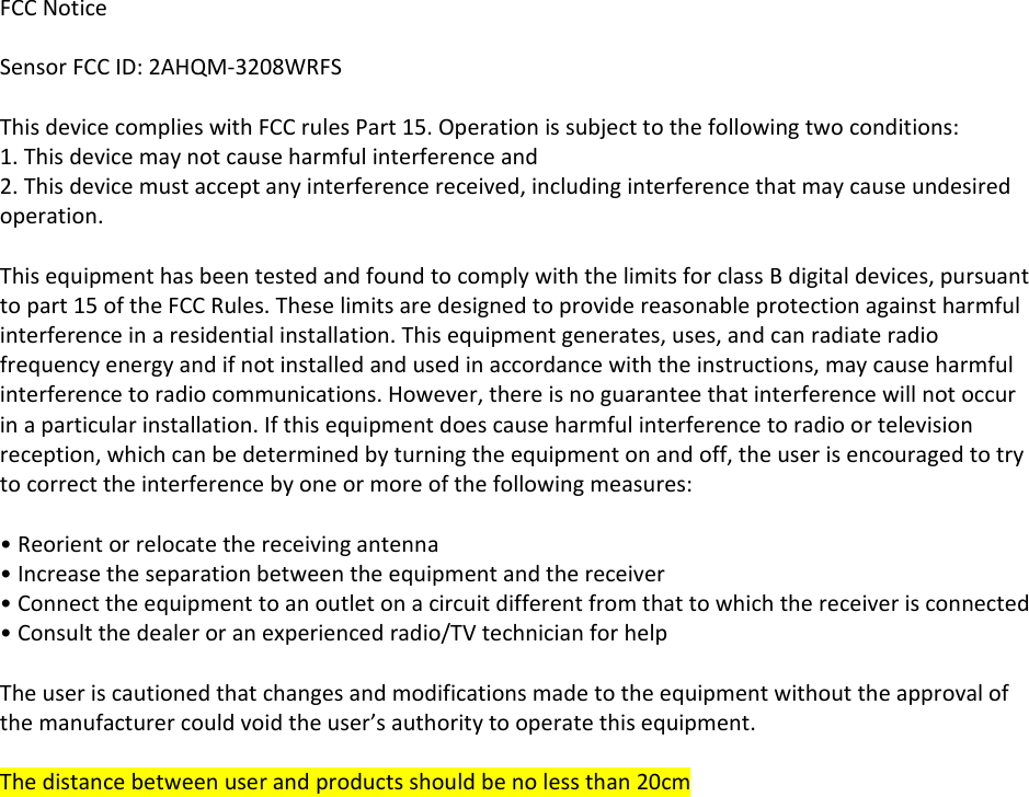FCCNoticeSensorFCCID:2AHQM‐3208WRFSThisdevicecomplieswithFCCrulesPart15.Operationissubjecttothefollowingtwoconditions:1.Thisdevicemaynotcauseharmfulinterferenceand2.Thisdevicemustacceptanyinterferencereceived,includinginterferencethatmaycauseundesiredoperation.ThisequipmenthasbeentestedandfoundtocomplywiththelimitsforclassBdigitaldevices,pursuanttopart15oftheFCCRules.Theselimitsaredesignedtoprovidereasonableprotectionagainstharmfulinterferenceinaresidentialinstallation.Thisequipmentgenerates,uses,andcanradiateradiofrequencyenergyandifnotinstalledandusedinaccordancewiththeinstructions,maycauseharmfulinterferencetoradiocommunications.However,thereisnoguaranteethatinterferencewillnotoccurinaparticularinstallation.Ifthisequipmentdoescauseharmfulinterferencetoradioortelevisionreception,whichcanbedeterminedbyturningtheequipmentonandoff,theuserisencouragedtotrytocorrecttheinterferencebyoneormoreofthefollowingmeasures:•Reorientorrelocatethereceivingantenna•Increasetheseparationbetweentheequipmentandthereceiver•Connecttheequipmenttoanoutletonacircuitdifferentfromthattowhichthereceiverisconnected•Consultthedealeroranexperiencedradio/TVtechnicianforhelpTheuseriscautionedthatchangesandmodificationsmadetotheequipmentwithouttheapprovalofthemanufacturercouldvoidtheuser’sauthoritytooperatethisequipment.Thedistancebetweenuserandproductsshouldbenolessthan20cm