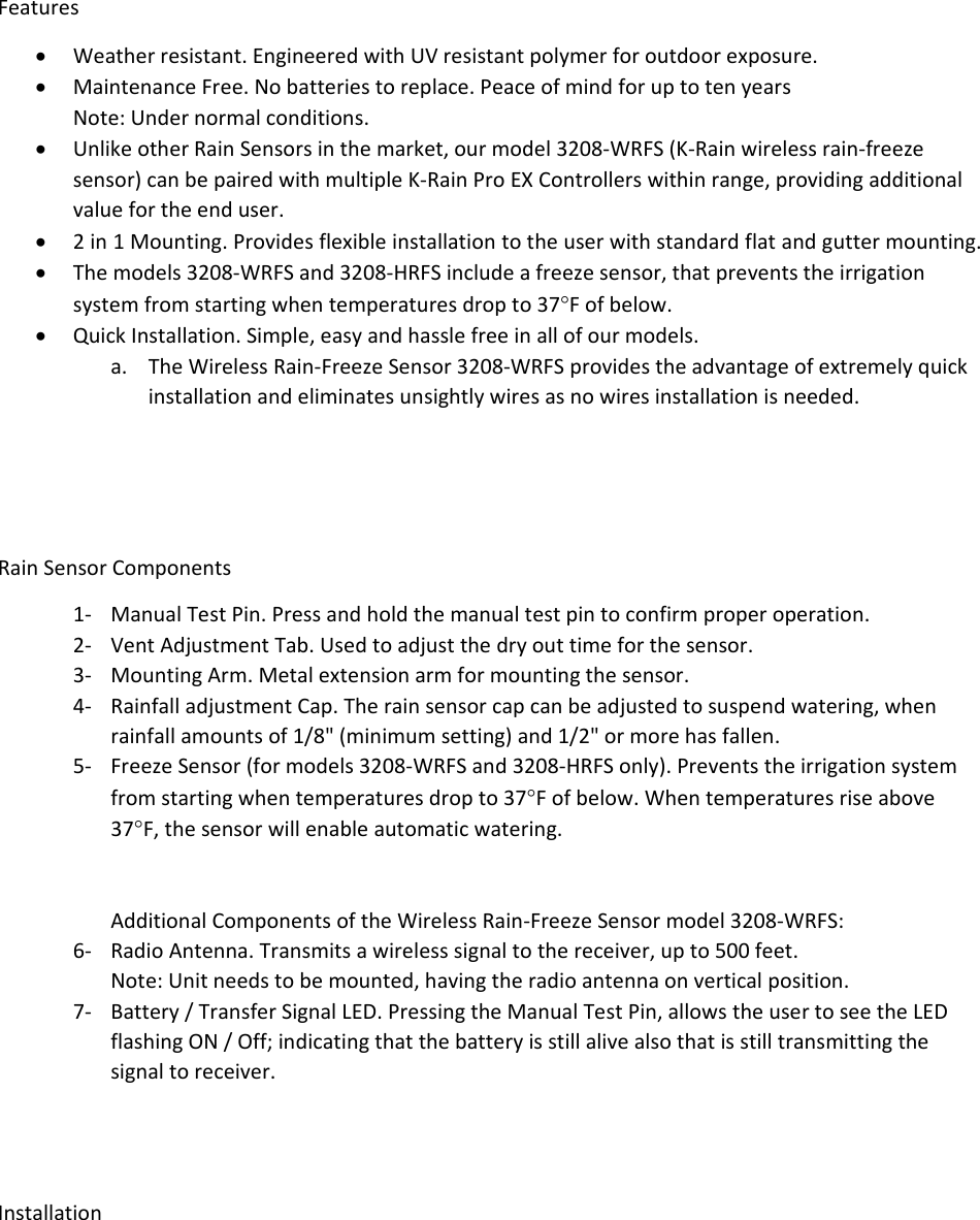 Features Weatherresistant.EngineeredwithUVresistantpolymerforoutdoorexposure. MaintenanceFree.Nobatteriestoreplace.PeaceofmindforuptotenyearsNote:Undernormalconditions. UnlikeotherRainSensorsinthemarket,ourmodel3208‐WRFS(K‐Rainwirelessrain‐freezesensor)canbepairedwithmultipleK‐RainProEXControllerswithinrange,providingadditionalvaluefortheenduser. 2in1Mounting.Providesflexibleinstallationtotheuserwithstandardflatandguttermounting. Themodels3208‐WRFSand3208‐HRFSincludeafreezesensor,thatpreventstheirrigationsystemfromstartingwhentemperaturesdropto37Fofbelow. QuickInstallation.Simple,easyandhasslefreeinallofourmodels.a. TheWirelessRain‐FreezeSensor3208‐WRFSprovidestheadvantageofextremelyquickinstallationandeliminatesunsightlywiresasnowiresinstallationisneeded.RainSensorComponents1‐ ManualTestPin.Pressandholdthemanualtestpintoconfirmproperoperation.2‐ VentAdjustmentTab.Usedtoadjustthedryouttimeforthesensor.3‐ MountingArm.Metalextensionarmformountingthesensor.4‐ RainfalladjustmentCap.Therainsensorcapcanbeadjustedtosuspendwatering,whenrainfallamountsof1/8&quot;(minimumsetting)and1/2&quot;ormorehasfallen.5‐ FreezeSensor(formodels3208‐WRFSand3208‐HRFSonly).Preventstheirrigationsystemfromstartingwhentemperaturesdropto37Fofbelow.Whentemperaturesriseabove37F,thesensorwillenableautomaticwatering.AdditionalComponentsoftheWirelessRain‐FreezeSensormodel3208‐WRFS:6‐ RadioAntenna.Transmitsawirelesssignaltothereceiver,upto500feet.Note:Unitneedstobemounted,havingtheradioantennaonverticalposition.7‐ Battery/TransferSignalLED.PressingtheManualTestPin,allowstheusertoseetheLEDflashingON/Off;indicatingthatthebatteryisstillalivealsothatisstilltransmittingthesignaltoreceiver.Installation