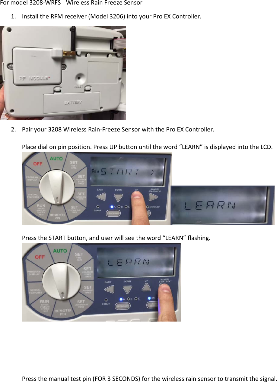 Formodel3208‐WRFSWirelessRainFreezeSensor1. InstalltheRFMreceiver(Model3206)intoyourProEXController.2. Pairyour3208WirelessRain‐FreezeSensorwiththeProEXController.Placedialonpinposition.PressUPbuttonuntiltheword“LEARN”isdisplayedintotheLCD.PresstheSTARTbutton,anduserwillseetheword“LEARN”flashing.Pressthemanualtestpin(FOR3SECONDS)forthewirelessrainsensortotransmitthesignal.