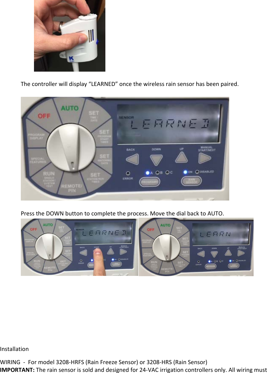 Thecontrollerwilldisplay“LEARNED”oncethewirelessrainsensorhasbeenpaired.PresstheDOWNbuttontocompletetheprocess.MovethedialbacktoAUTO.InstallationWIRING‐Formodel3208‐HRFS(RainFreezeSensor)or3208‐HRS(RainSensor)IMPORTANT:Therainsensorissoldanddesignedfor24‐VACirrigationcontrollersonly.Allwiringmust