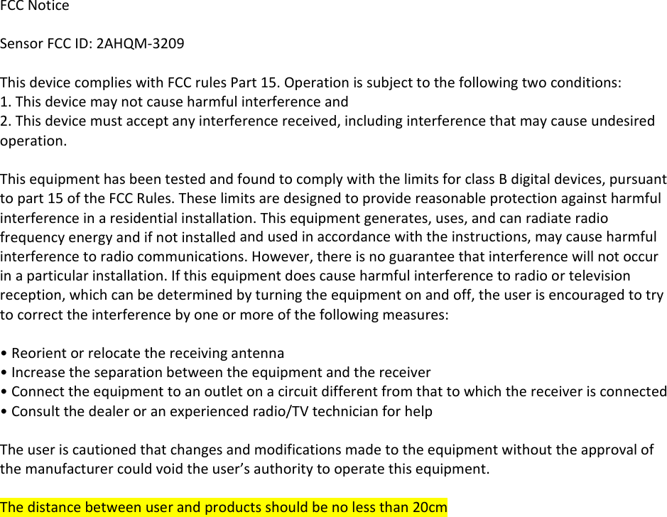 FCCNoticeSensorFCCID:2AHQM‐3209ThisdevicecomplieswithFCCrulesPart15.Operationissubjecttothefollowingtwoconditions:1.Thisdevicemaynotcauseharmfulinterferenceand2.Thisdevicemustacceptanyinterferencereceived,includinginterferencethatmaycauseundesiredoperation.ThisequipmenthasbeentestedandfoundtocomplywiththelimitsforclassBdigitaldevices,pursuanttopart15oftheFCCRules.Theselimitsaredesignedtoprovidereasonableprotectionagainstharmfulinterferenceinaresidentialinstallation.Thisequipmentgenerates,uses,andcanradiateradiofrequencyenergyandifnotinstalledandusedinaccordancewiththeinstructions,maycauseharmfulinterferencetoradiocommunications.However,thereisnoguaranteethatinterferencewillnotoccurinaparticularinstallation.Ifthisequipmentdoescauseharmfulinterferencetoradioortelevisionreception,whichcanbedeterminedbyturningtheequipmentonandoff,theuserisencouragedtotrytocorrecttheinterferencebyoneormoreofthefollowingmeasures:•Reorientorrelocatethereceivingantenna•Increasetheseparationbetweentheequipmentandthereceiver•Connecttheequipmenttoanoutletonacircuitdifferentfromthattowhichthereceiverisconnected•Consultthedealeroranexperiencedradio/TVtechnicianforhelpTheuseriscautionedthatchangesandmodificationsmadetotheequipmentwithouttheapprovalofthemanufacturercouldvoidtheuser’sauthoritytooperatethisequipment.Thedistancebetweenuserandproductsshouldbenolessthan20cm