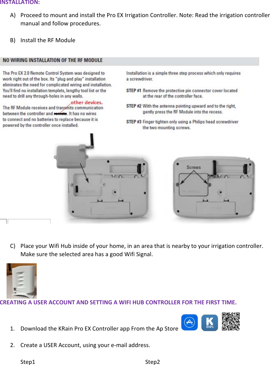 INSTALLATION:A) ProceedtomountandinstalltheProEXIrrigationController.Note:Readtheirrigationcontrollermanualandfollowprocedures.B) InstalltheRFModuleC) PlaceyourWifiHubinsideofyourhome,inanareathatisnearbytoyourirrigationcontroller.MakesuretheselectedareahasagoodWifiSignal.CREATINGAUSERACCOUNTANDSETTINGAWIFIHUBCONTROLLERFORTHEFIRSTTIME.1. DownloadtheKRainProEXControllerappFromtheApStore   2. CreateaUSERAccount,usingyoure‐mailaddress.Step1Step2