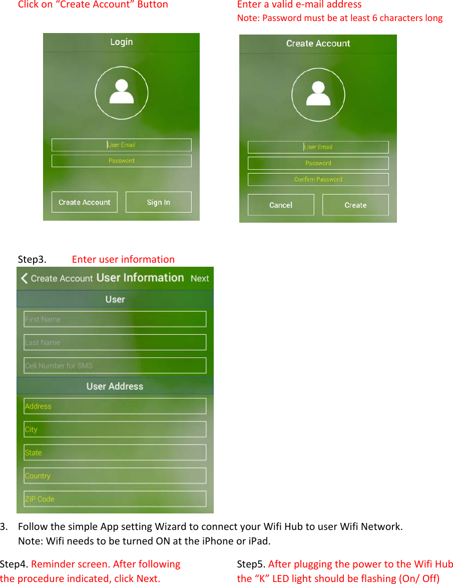 Clickon“CreateAccount”Button Enteravalide‐mailaddressNote:Passwordmustbeatleast6characterslong Step3.Enteruserinformation 3. FollowthesimpleAppsettingWizardtoconnectyourWifiHubtouserWifiNetwork.Note:WifineedstobeturnedONattheiPhoneoriPad.Step4.Reminderscreen.Afterfollowing  Step5.AfterpluggingthepowertotheWifiHubtheprocedureindicated,clickNext.  the“K”LEDlightshouldbeflashing(On/Off)