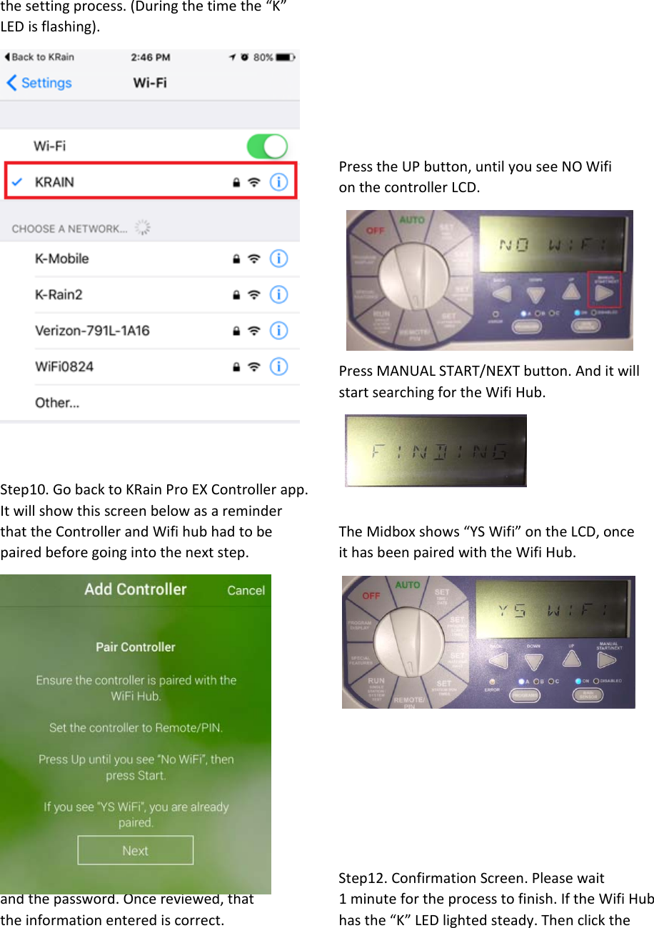 thesettingprocess.(Duringthetimethe“K”LEDisflashing).PresstheUPbutton,untilyouseeNOWifionthecontrollerLCD.PressMANUALSTART/NEXTbutton.AnditwillstartsearchingfortheWifiHub.Step10.GobacktoKRainProEXControllerapp.ItwillshowthisscreenbelowasareminderthattheControllerandWifihubhadtobe TheMidboxshows“YSWifi”ontheLCD,oncepairedbeforegoingintothenextstep. ithasbeenpairedwiththeWifiHub.Step11.EntertheWifiNetwork(SSID) Step12.ConfirmationScreen.Pleasewaitandthepassword.Oncereviewed,that 1minutefortheprocesstofinish.IftheWifiHubtheinformationenterediscorrect.   hasthe“K”LEDlightedsteady.Thenclickthe