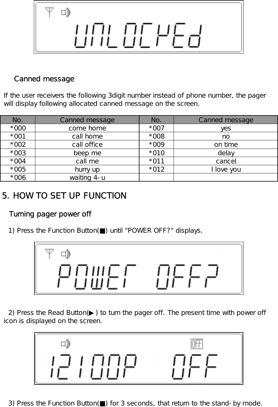       Canned message If the user receivers the following 3digit number instead of phone number, the pager will display following allocated canned message on the screen.No. No.*000 *007*001 *008*002 *009*003 *010*004 *011*005 *012*0065. HOW TO SET UP FUNCTION   Turning pager power off   1) Press the Function Button(■) until "POWER OFF?" displays.   2) Press the Read Button(▶) to turn the pager off. The present time with power off icon is displayed on the screen.   3) Press the Function Button(■) for 3 seconds, that return to the stand-by mode.Canned message Canned messagecome home yesbeep mecall mecall homecall office noon timehurry upwaiting 4-udelaycancelI love you