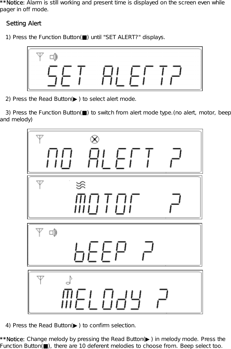 **Notice: Alarm is still working and present time is displayed on the screen even whilepager in off mode.   Setting Alert   1) Press the Function Button(■) until "SET ALERT?" displays.    2) Press the Read Button(▶) to select alert mode.   3) Press the Function Button(■) to switch from alert mode type.(no alert, motor, beep and melody)   4) Press the Read Button(▶) to confirm selection.**Notice: Change melody by pressing the Read Button(▶) in melody mode. Press theFunction Button(■), there are 10 deferent melodies to choose from. Beep select too.