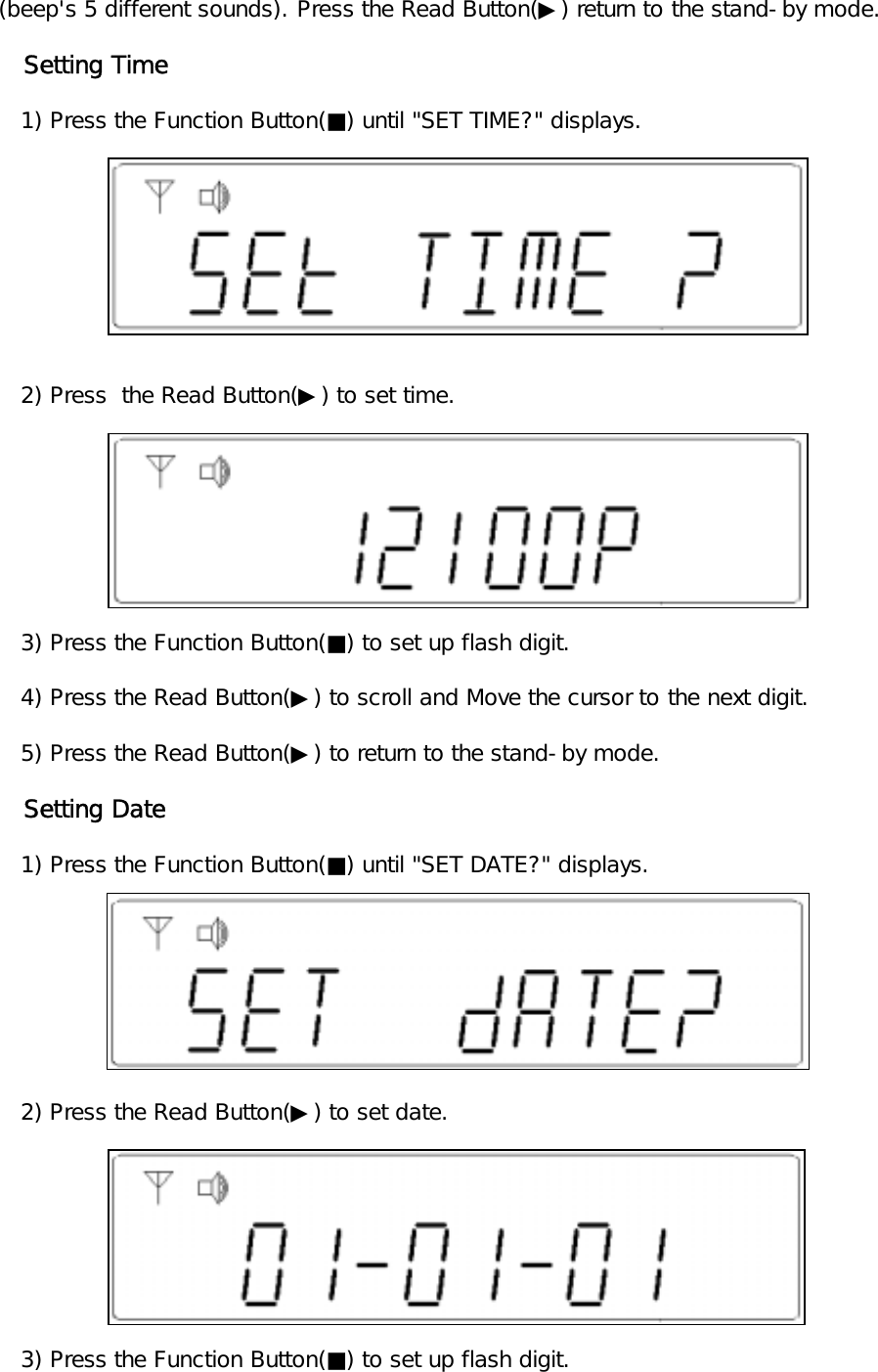 (beep's 5 different sounds). Press the Read Button(▶) return to the stand-by mode.   Setting Time   1) Press the Function Button(■) until "SET TIME?" displays.   2) Press  the Read Button(▶) to set time.   3) Press the Function Button(■) to set up flash digit.   4) Press the Read Button(▶) to scroll and Move the cursor to the next digit.   5) Press the Read Button(▶) to return to the stand-by mode.   Setting Date   1) Press the Function Button(■) until "SET DATE?" displays.   2) Press the Read Button(▶) to set date.      3) Press the Function Button(■) to set up flash digit.