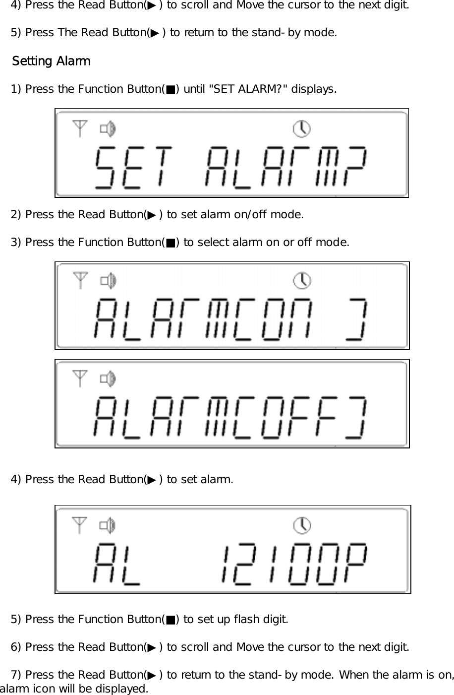    4) Press the Read Button(▶) to scroll and Move the cursor to the next digit.   5) Press The Read Button(▶) to return to the stand-by mode.   Setting Alarm   1) Press the Function Button(■) until "SET ALARM?" displays.     2) Press the Read Button(▶) to set alarm on/off mode.   3) Press the Function Button(■) to select alarm on or off mode.   4) Press the Read Button(▶) to set alarm.    5) Press the Function Button(■) to set up flash digit.   6) Press the Read Button(▶) to scroll and Move the cursor to the next digit.   7) Press the Read Button(▶) to return to the stand-by mode. When the alarm is on, alarm icon will be displayed.