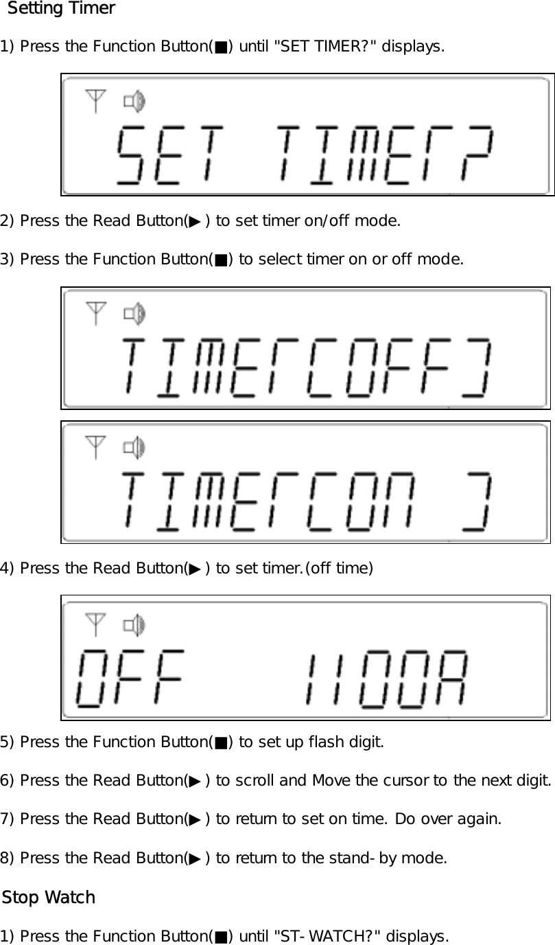     Setting Timer   1) Press the Function Button(■) until "SET TIMER?" displays.   2) Press the Read Button(▶) to set timer on/off mode.   3) Press the Function Button(■) to select timer on or off mode.   4) Press the Read Button(▶) to set timer.(off time)   5) Press the Function Button(■) to set up flash digit.   6) Press the Read Button(▶) to scroll and Move the cursor to the next digit.   7) Press the Read Button(▶) to return to set on time. Do over again.   8) Press the Read Button(▶) to return to the stand-by mode.   Stop Watch   1) Press the Function Button(■) until "ST-WATCH?" displays.