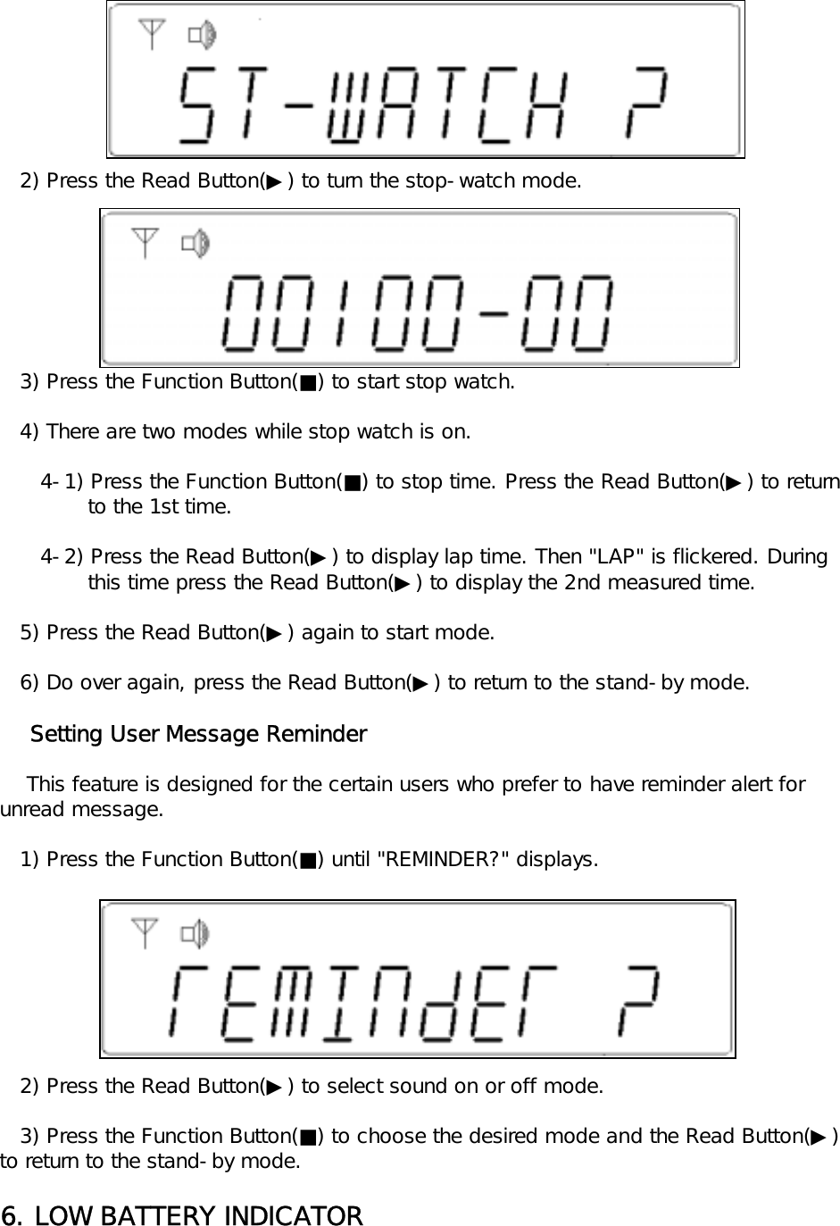    2) Press the Read Button(▶) to turn the stop-watch mode.   3) Press the Function Button(■) to start stop watch.   4) There are two modes while stop watch is on.      4-1) Press the Function Button(■) to stop time. Press the Read Button(▶) to return             to the 1st time.      4-2) Press the Read Button(▶) to display lap time. Then "LAP" is flickered. During              this time press the Read Button(▶) to display the 2nd measured time.   5) Press the Read Button(▶) again to start mode.   6) Do over again, press the Read Button(▶) to return to the stand-by mode.    Setting User Message Reminder    This feature is designed for the certain users who prefer to have reminder alert for unread message.   1) Press the Function Button(■) until "REMINDER?" displays.   2) Press the Read Button(▶) to select sound on or off mode.   3) Press the Function Button(■) to choose the desired mode and the Read Button(▶) to return to the stand-by mode.6. LOW BATTERY INDICATOR