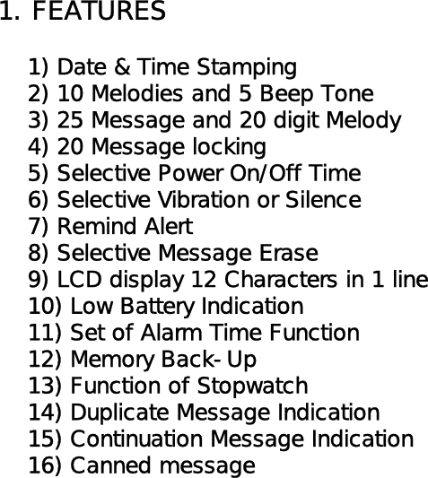 1. FEATURES        1) Date &amp; Time Stamping    2) 10 Melodies and 5 Beep Tone    3) 25 Message and 20 digit Melody    4) 20 Message locking    5) Selective Power On/Off Time    6) Selective Vibration or Silence    7) Remind Alert    8) Selective Message Erase    9) LCD display 12 Characters in 1 line    10) Low Battery Indication    11) Set of Alarm Time Function    12) Memory Back-Up    13) Function of Stopwatch    14) Duplicate Message Indication    15) Continuation Message Indication    16) Canned message