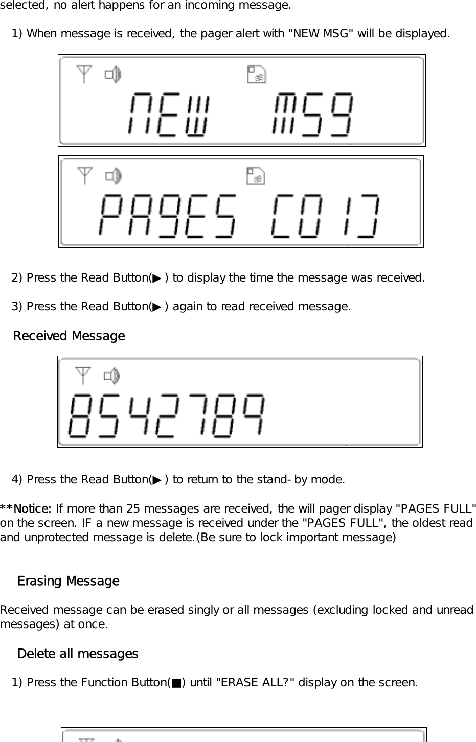 selected, no alert happens for an incoming message.   1) When message is received, the pager alert with "NEW MSG" will be displayed.   2) Press the Read Button(▶) to display the time the message was received.   3) Press the Read Button(▶) again to read received message.   Received Message   4) Press the Read Button(▶) to return to the stand-by mode.**Notice: If more than 25 messages are received, the will pager display "PAGES FULL"on the screen. IF a new message is received under the "PAGES FULL", the oldest read and unprotected message is delete.(Be sure to lock important message)    Erasing MessageReceived message can be erased singly or all messages (excluding locked and unread messages) at once.    Delete all messages      1) Press the Function Button(■) until "ERASE ALL?" display on the screen.