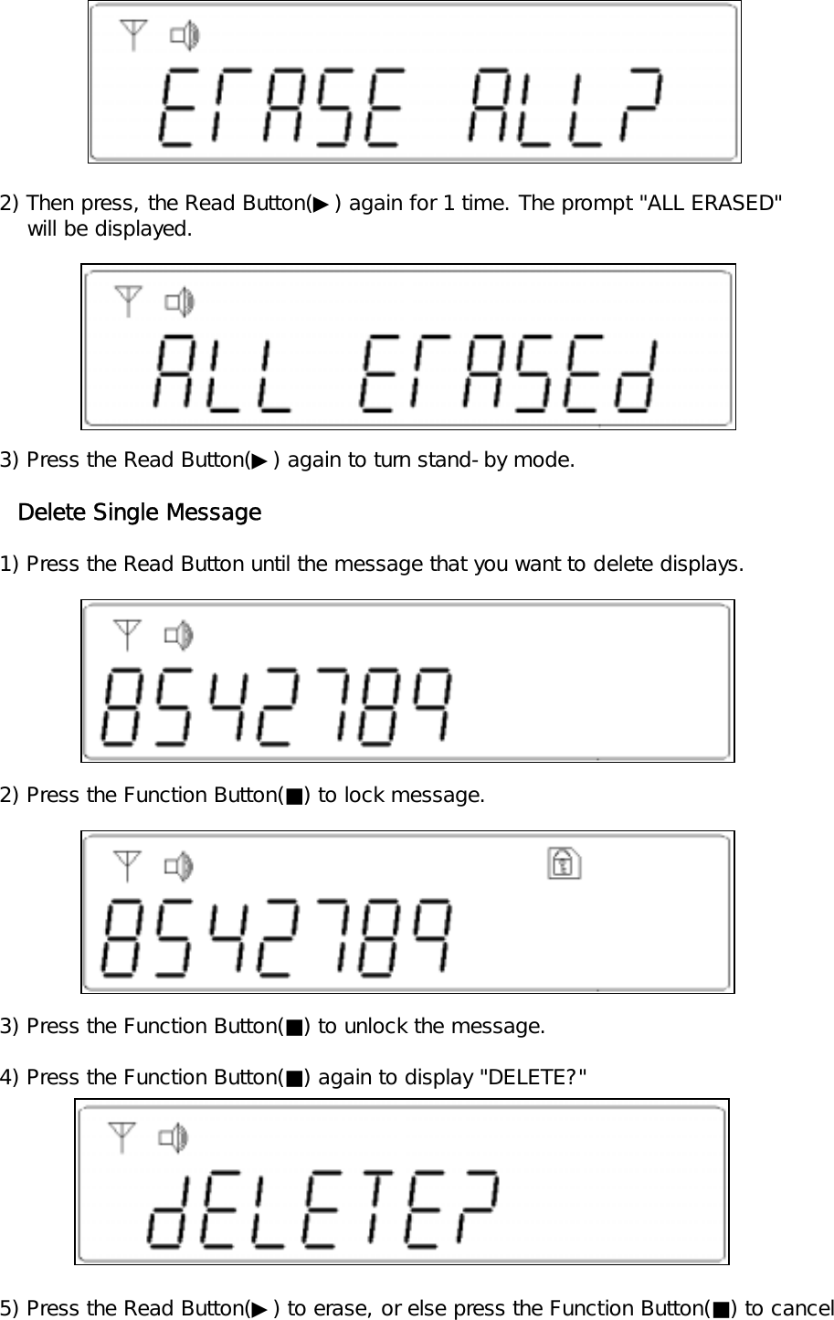        2) Then press, the Read Button(▶) again for 1 time. The prompt "ALL ERASED"        will be displayed.   3) Press the Read Button(▶) again to turn stand-by mode.     Delete Single Message   1) Press the Read Button until the message that you want to delete displays.   2) Press the Function Button(■) to lock message.   3) Press the Function Button(■) to unlock the message.   4) Press the Function Button(■) again to display "DELETE?"   5) Press the Read Button(▶) to erase, or else press the Function Button(■) to cancel 
