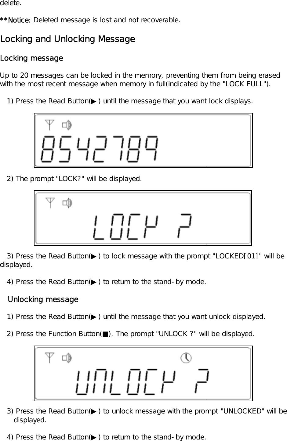 delete.**Notice: Deleted message is lost and not recoverable.Locking and Unlocking MessageLocking messageUp to 20 messages can be locked in the memory, preventing them from being erasedwith the most recent message when memory in full(indicated by the "LOCK FULL").   1) Press the Read Button(▶) until the message that you want lock displays.   2) The prompt "LOCK?" will be displayed.   3) Press the Read Button(▶) to lock message with the prompt "LOCKED[01]" will be displayed.   4) Press the Read Button(▶) to return to the stand-by mode.   Unlocking message   1) Press the Read Button(▶) until the message that you want unlock displayed.   2) Press the Function Button(■). The prompt "UNLOCK ?" will be displayed.   3) Press the Read Button(▶) to unlock message with the prompt "UNLOCKED" will be       displayed.   4) Press the Read Button(▶) to return to the stand-by mode.
